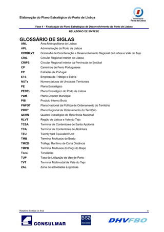 Elaboração do Plano Estratégico do Porto de Lisboa
Fase 4 – Finalização do Plano Estratégico de Desenvolvimento do Porto de Lisboa
RELATÓRIO DE SÍNTESE
Relatório Síntese vs final vi
GLOSSÁRIO DE SIGLAS
AML Área Metropolitana de Lisboa
APL Administração do Porto de Lisboa
CCDRLVT Comissão de Coordenação e Desenvolvimento Regional de Lisboa e Vale do Tejo
CRIL Circular Regional Interior de Lisboa
CRIPS Circular Regional Interior da Península de Setúbal
CP Caminhos de Ferro Portugueses
EP Estradas de Portugal
ETE Empresa de Tráfego e Estiva
NUTs Nomenclaturas de Unidades Territoriais
PE Plano Estratégico
PEDPL Plano Estratégico do Porto de Lisboa
PDM Plano Director Municipal
PIB Produto Interno Bruto
PNPOT Plano Nacional da Política de Ordenamento do Território
PROT Plano Regional de Ordenamento do Território
QERN Quadro Estratégico de Referência Nacional
RLVT Região de Lisboa e Vale do Tejo
TCSA Terminal de Contentores de Santa Apolónia
TCA Terminal de Contentores de Alcântara
TEU Twenty-foot Equivalent Unit
TMB Terminal Multiusos do Beato
TMCD Tráfego Marítimo de Curta Distância
TMPB Terminal Multiusos do Poço do Bispo
Tons Toneladas
TUP Taxa de Utilização de Uso de Porto
TVT Terminal Multimodal de Vale do Tejo
ZAL Zona de actividades Logísticas
 