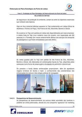 Elaboração do Plano Estratégico do Porto de Lisboa
Fase 4 – Finalização do Plano Estratégico de Desenvolvimento do Porto de Lisboa
RELATÓRIO DE SÍNTESE
Relatório Síntese vs final 54
de segurança e da protecção do ambiente, contam-se entre os objectivos essenciais
que norteiam este diploma.
Hoje em dia é possível efectuar passeios no Tejo embarcando em Lisboa (Doca de
Alcântara e Terreiro do Paço), Vila Franca de Xira, Alcochete, Barreiro e Seixal.
Os cruzeiros no Tejo com partida em Lisboa são disponibilizados por duas empresas:
a Lisboa Vista do Tejo (num moderno navio de cruzeiro, com capacidade até 250
pessoas) e a Transtejo (em navios anteriormente afectos aos serviços de transporte
de passageiros e que foram remodelados para este efeito).
As visitas guiadas pelo rio Tejo com partida de Vila Franca de Xira, Alcochete,
Barreiro e Seixal, são efectuadas em embarcações típicas do Tejo, adquiridas pelas
autarquias como forma de preservação e divulgação do património cultural local.
Os passeios a bordo destas embarcações proporcionam, além de agradáveis
viagens turísticas de recreio e lazer, o conhecimento das características das
embarcações de outrora e das antigas práticas de navegação.
3.4.3.1. Perspectivas de Desenvolvimento
As perspectivas de desenvolvimento da procura desta actividade são positivas e
poderão ser ainda potenciadas, através de uma campanha “agressiva” de marketing
 