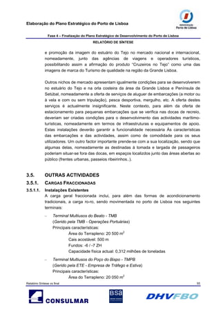 Elaboração do Plano Estratégico do Porto de Lisboa
Fase 4 – Finalização do Plano Estratégico de Desenvolvimento do Porto de Lisboa
RELATÓRIO DE SÍNTESE
Relatório Síntese vs final 55
e promoção da imagem do estuário do Tejo no mercado nacional e internacional,
nomeadamente, junto das agências de viagens e operadores turísticos,
possibilitando assim a afirmação do produto “Cruzeiros no Tejo” como uma das
imagens de marca do Turismo de qualidade na região da Grande Lisboa.
Outros nichos de mercado apresentam igualmente condições para se desenvolverem
no estuário do Tejo e na orla costeira da área da Grande Lisboa e Península de
Setúbal, nomeadamente a oferta de serviços de aluguer de embarcações (a motor ou
à vela e com ou sem tripulação), pesca desportiva, mergulho, etc. A oferta destes
serviços é actualmente insignificante. Neste contexto, para além da oferta de
estacionamento para pequenas embarcações que se verifica nas docas de recreio,
deveriam ser criadas condições para o desenvolvimento das actividades marítimo-
turísticas, nomeadamente em termos de infraestruturas e equipamentos de apoio.
Estas instalações deverão garantir a funcionalidade necessária Às características
das embarcações e das actividades, assim como de comodidade para os seus
utilizadores. Um outro factor importante prende-se com a sua localização, sendo que
algumas delas, nomeadamente as destinadas à tomada e largada de passageiros
poderiam situar-se fora das docas, em espaços localizdos junto das áreas abertas ao
público (frentes urbanas, passeios ribeirinhos..).
3.5. OUTRAS ACTIVIDADES
3.5.1. CARGAS FRACCIONADAS
3.5.1.1. Instalações Existentes
A carga geral fraccionada inclui, para além das formas de acondicionamento
tradicionais, a carga ro-ro, sendo movimentada no porto de Lisboa nos seguintes
terminais:
– Terminal Multiusos do Beato - TMB
(Gerido pela TMB - Operações Portuárias)
Principais características:
Área do Terrapleno: 20 500 m2
Cais acostável: 500 m
Fundos: -6 / -7 ZH
Capacidade física actual: 0,312 milhões de toneladas
– Terminal Multiusos do Poço do Bispo - TMPB
(Gerido pela ETE - Empresa de Tráfego e Estiva)
Principais características:
Área do Terrapleno: 20 050 m2
 