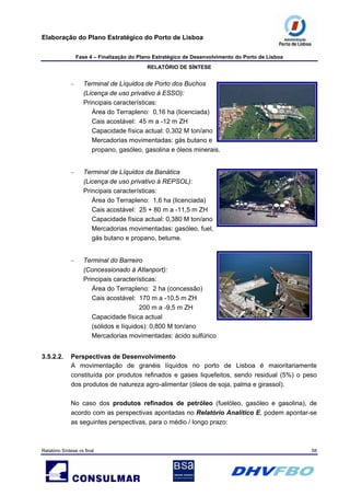 Elaboração do Plano Estratégico do Porto de Lisboa
Fase 4 – Finalização do Plano Estratégico de Desenvolvimento do Porto de Lisboa
RELATÓRIO DE SÍNTESE
Relatório Síntese vs final 58
– Terminal de Líquidos de Porto dos Buchos
(Licença de uso privativo à ESSO):
Principais características:
Área do Terrapleno: 0,16 ha (licenciada)
Cais acostável: 45 m a -12 m ZH
Capacidade física actual: 0,302 M ton/ano
Mercadorias movimentadas: gás butano e
propano, gasóleo, gasolina e óleos minerais.
– Terminal de Líquidos da Banática
(Licença de uso privativo à REPSOL):
Principais características:
Área do Terrapleno: 1,6 ha (licenciada)
Cais acostável: 25 + 80 m a -11,5 m ZH
Capacidade física actual: 0,380 M ton/ano
Mercadorias movimentadas: gasóleo, fuel,
gás butano e propano, betume.
– Terminal do Barreiro
(Concessionado à Atlanport):
Principais características:
Área do Terrapleno: 2 ha (concessão)
Cais acostável: 170 m a -10,5 m ZH
200 m a -9,5 m ZH
Capacidade física actual
(sólidos e líquidos): 0,800 M ton/ano
Mercadorias movimentadas: ácido sulfúrico
3.5.2.2. Perspectivas de Desenvolvimento
A movimentação de granéis líquidos no porto de Lisboa é maioritariamente
constituída por produtos refinados e gases liquefeitos, sendo residual (5%) o peso
dos produtos de natureza agro-alimentar (óleos de soja, palma e girassol).
No caso dos produtos refinados de petróleo (fuelóleo, gasóleo e gasolina), de
acordo com as perspectivas apontadas no Relatório Analítico E, podem apontar-se
as seguintes perspectivas, para o médio / longo prazo:
 