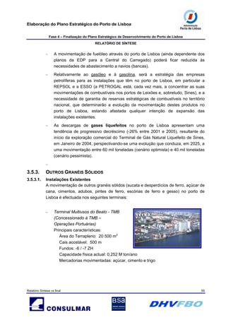 Elaboração do Plano Estratégico do Porto de Lisboa
Fase 4 – Finalização do Plano Estratégico de Desenvolvimento do Porto de Lisboa
RELATÓRIO DE SÍNTESE
Relatório Síntese vs final 59
– A movimentação de fuelóleo através do porto de Lisboa (ainda dependente dos
planos da EDP para a Central do Carregado) poderá ficar reduzida às
necessidades de abastecimento a navios (bancas).
– Relativamente ao gasóleo e à gasolina, será a estratégia das empresas
petrolíferas para as instalações que têm no porto de Lisboa, em particular a
REPSOL e a ESSO (a PETROGAL está, cada vez mais, a concentrar as suas
movimentações de combustíveis nos portos de Leixões e, sobretudo, Sines), e a
necessidade de garantia de reservas estratégicas de combustíveis no território
nacional, que determinarão a evolução da movimentação destes produtos no
porto de Lisboa, estando afastada qualquer intenção de expansão das
instalações existentes.
– As descargas de gases liquefeitos no porto de Lisboa apresentam uma
tendência de progressivo decréscimo (-26% entre 2001 e 2005), resultante do
início da exploração comercial do Terminal de Gás Natural Liquefeito de Sines,
em Janeiro de 2004, perspectivando-se uma evolução que conduza, em 2025, a
uma movimentação entre 60 mil toneladas (cenário optimista) e 40 mil toneladas
(cenário pessimista).
–
3.5.3. OUTROS GRANÉIS SÓLIDOS
3.5.3.1. Instalações Existentes
A movimentação de outros granéis sólidos (sucata e desperdícios de ferro, açúcar de
cana, cimentos, adubos, pirites de ferro, escórias de ferro e gesso) no porto de
Lisboa é efectuada nos seguintes terminais:
– Terminal Multiusos do Beato - TMB
(Concessionado à TMB –
Operações Portuárias)
Principais características:
Área do Terrapleno: 20 500 m2
Cais acostável: 500 m
Fundos: -6 / -7 ZH
Capacidade física actual: 0,252 M ton/ano
Mercadorias movimentadas: açúcar, cimento e trigo
 