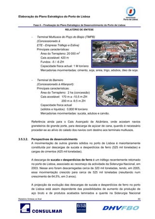 Elaboração do Plano Estratégico do Porto de Lisboa
Fase 4 – Finalização do Plano Estratégico de Desenvolvimento do Porto de Lisboa
RELATÓRIO DE SÍNTESE
Relatório Síntese vs final 60
– Terminal Multiusos do Poço do Bispo (TMPB)
(Concessionado à
ETE - Empresa Tráfego e Estiva)
Principais características:
Área do Terrapleno: 20 050 m2
Cais acostável: 420 m
Fundos: -5 / -6 ZH
Capacidade física actual: 1 M ton/ano
Mercadorias movimentadas: cimento, soja, areia, trigo, adubos, óleo de soja.
– Terminal do Barreiro
(Concessionado à Atlanport):
Principais características:
Área do Terrapleno: 2 ha (concessão)
Cais acostável: 170 m a -10,5 m ZH
200 m a -9,5 m ZH
Capacidade física actual
(sólidos e líquidos): 0,800 M ton/ano
Mercadorias movimentadas: sucata, adubos e carvão.
Referência ainda para o Cais Avançado de Alcântara, onde acostam navios
graneleiros de grande porte, para descarga de açúcar de cana, quando é necessário
proceder-se ao alívio do calado dos navios com destino aos terminais multiusos.
3.5.3.2. Perspectivas de desenvolvimento
A movimentação de outros granéis sólidos no porto de Lisboa é maioritariamente
constituída por descargas de sucata e desperdícios de ferro (525 mil toneladas) e
cargas de cimentos (425 mil toneladas).
A descarga de sucata e desperdícios de ferro é um tráfego recentemente retomado
no porto de Lisboa, associado ao recomeço da actividade da Siderurgia Nacional, em
2003. Nesse ano foram descarregadas cerca de 320 mil toneladas, tendo, em 2005,
essa movimentação crescido para cerca de 525 mil toneladas (resultando num
crescimento de 64,5%, em 3 anos).
A projecção da evolução das descargas de sucata e desperdícios de ferro no porto
de Lisboa está assim dependente das possibilidades de aumento da produção de
aço bruto e de produtos acabados laminados a quente na Siderurgia Nacional
 