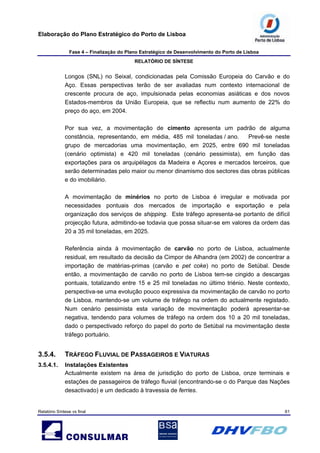 Elaboração do Plano Estratégico do Porto de Lisboa
Fase 4 – Finalização do Plano Estratégico de Desenvolvimento do Porto de Lisboa
RELATÓRIO DE SÍNTESE
Relatório Síntese vs final 61
Longos (SNL) no Seixal, condicionadas pela Comissão Europeia do Carvão e do
Aço. Essas perspectivas terão de ser avaliadas num contexto internacional de
crescente procura de aço, impulsionada pelas economias asiáticas e dos novos
Estados-membros da União Europeia, que se reflectiu num aumento de 22% do
preço do aço, em 2004.
Por sua vez, a movimentação de cimento apresenta um padrão de alguma
constância, representando, em média, 485 mil toneladas / ano. Prevê-se neste
grupo de mercadorias uma movimentação, em 2025, entre 690 mil toneladas
(cenário optimista) e 420 mil toneladas (cenário pessimista), em função das
exportações para os arquipélagos da Madeira e Açores e mercados terceiros, que
serão determinadas pelo maior ou menor dinamismo dos sectores das obras públicas
e do imobiliário.
A movimentação de minérios no porto de Lisboa é irregular e motivada por
necessidades pontuais dos mercados de importação e exportação e pela
organização dos serviços de shipping. Este tráfego apresenta-se portanto de difícil
projecção futura, admitindo-se todavia que possa situar-se em valores da ordem das
20 a 35 mil toneladas, em 2025.
Referência ainda à movimentação de carvão no porto de Lisboa, actualmente
residual, em resultado da decisão da Cimpor de Alhandra (em 2002) de concentrar a
importação de matérias-primas (carvão e pet coke) no porto de Setúbal. Desde
então, a movimentação de carvão no porto de Lisboa tem-se cingido a descargas
pontuais, totalizando entre 15 e 25 mil toneladas no último triénio. Neste contexto,
perspectiva-se uma evolução pouco expressiva da movimentação de carvão no porto
de Lisboa, mantendo-se um volume de tráfego na ordem do actualmente registado.
Num cenário pessimista esta variação de movimentação poderá apresentar-se
negativa, tendendo para volumes de tráfego na ordem dos 10 a 20 mil toneladas,
dado o perspectivado reforço do papel do porto de Setúbal na movimentação deste
tráfego portuário.
3.5.4. TRÁFEGO FLUVIAL DE PASSAGEIROS E VIATURAS
3.5.4.1. Instalações Existentes
Actualmente existem na área de jurisdição do porto de Lisboa, onze terminais e
estações de passageiros de tráfego fluvial (encontrando-se o do Parque das Nações
desactivado) e um dedicado à travessia de ferries.
 
