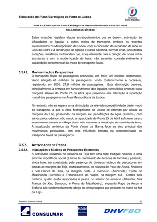 Elaboração do Plano Estratégico do Porto de Lisboa
Fase 4 – Finalização do Plano Estratégico de Desenvolvimento do Porto de Lisboa
RELATÓRIO DE SÍNTESE
Relatório Síntese vs final 62
Estas estações registam alguns estrangulamentos que se devem, sobretudo, às
dificuldades de ligação a outros meios de transporte, embora os recentes
investimentos do Metropolitano de Lisboa, com a conclusão da expansão da rede ao
Cais do Sodré e a construção da ligação a Santa Apolónia, permita criar, junto destas
estações, interfaces multimodais que, conjuntamente com a criação de novas infra-
estruturas e com a modernização da frota, irão aumentar consideravelmente a
capacidade concorrencial do modo de transporte fluvial.
3.5.4.2. Movimentação e Perspectivas
O transporte fluvial de passageiros conheceu, até 1999, um enorme crescimento,
tendo atingido 48 milhões de passageiros, vindo posteriormente a decrescer,
registando, em 2005, 27,9 milhões de passageiros. Esta diminuição deve-se,
principalmente, à entrada em funcionamento das ligações ferroviárias entre as duas
margens através da Ponte 25 de Abril, que provocou uma alteração à repartição
modal dos passageiros na Área Metropolitana de Lisboa.
No entanto, não se espera uma diminuição da elevada competitividade deste modo
de transporte, já que a Área Metropolitana de Lisboa se estende por ambas as
margens do Tejo, possuindo, na margem sul, penetrações de água (esteiros), com
vários pólos urbanos, não sendo a capacidade da Ponte 25 de Abril suficiente para o
escoamento de todo o tráfego diário, não obstante a introdução do caminho de ferro.
A localização periférica da Ponte Vasco da Gama, face ao eixo principal dos
movimentos pendulares, tem uma influência limitada na competitividade do
transporte fluvial de passageiros.
3.5.5. ACTIVIDADES DE PESCA
3.5.5.1. Instalações e Núcleos de Pescadores Existentes
A actividade piscatória no estuário do Tejo tem uma forte tradição histórica e uma
enorme importância social (é fonte de rendimento de dezenas de famílias), podendo,
ainda hoje, ser constatada pela presença de diversos núcleos de pescadores em
ambas as margens do Tejo, nomeadamente, os núcleos de Paço de Arcos, Alhandra
e Vila Franca de Xira, na margem norte, e Samouco (Alcochete), Ponta do
Mexilhoeiro (Barreiro) e Trafaria/Cova do Vapor, na margem sul. Destes seis
núcleos, quatro estão associados à pesca no interior do estuário (Alhandra, Vila
Franca de Xira, Samouco e Ponta do Mexilhoeiro), enquanto Paço de Arcos e
Trafaria são fundamentalmente abrigo de embarcações que pescam no mar e na foz
do Tejo.
 