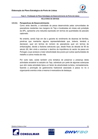 Elaboração do Plano Estratégico do Porto de Lisboa
Fase 4 – Finalização do Plano Estratégico de Desenvolvimento do Porto de Lisboa
RELATÓRIO DE SÍNTESE
Relatório Síntese vs final 63
3.5.5.2. Perspectivas de Desenvolvimento
Como atrás descrito, a actividade da pesca desenvolvida pelas comunidades de
pescadores residentes nas margens do Tejo e localizadas em áreas sob jurisdição
da APL, apresenta uma reduzida expressão em termos de quantidades de pescado
capturado.
No entanto, sendo hoje em dia o garante do rendimento de dezenas de famílias,
prevê-se que mantenha alguma representatividade que, todavia, tenderá a
decrescer, quer em termos de número de pescadores quer em termos de
embarcações, devido a factores estruturais que, desde finais da década de 90 do
século XX, têm vindo a acentuar o declínio da importância do sector da pesca em
Portugal, a que acresce a maior atractividade dos jovens por outras oportunidades de
trabalho e outros modos de vida.
Por outro lado, existe também uma tentativa de preservar a presença desta
actividade ancestral no estuário do Tejo, sobretudo por parte de algumas autarquias
que vêm nesta actividade típica um factor de atractividade turística, nomeadamente,
fazendo a promoção da gastronomia tradicional associada à pesca no rio e
organizando eventos onde a mesma é merecedora de destaque.
 