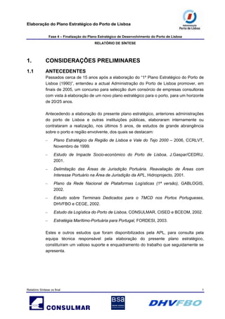 Elaboração do Plano Estratégico do Porto de Lisboa
Fase 4 – Finalização do Plano Estratégico de Desenvolvimento do Porto de Lisboa
RELATÓRIO DE SÍNTESE
Relatório Síntese vs final 1
1. CONSIDERAÇÕES PRELIMINARES
1.1 ANTECEDENTES
Passados cerca de 15 anos após a elaboração do “1º Plano Estratégico do Porto de
Lisboa (1990)”, entendeu a actual Administração do Porto de Lisboa promover, em
finais de 2005, um concurso para selecção dum consórcio de empresas consultoras
com vista à elaboração de um novo plano estratégico para o porto, para um horizonte
de 20/25 anos.
Antecedendo a elaboração do presente plano estratégico, anteriores administrações
do porto de Lisboa e outras instituições públicas, elaboraram internamente ou
contrataram a realização, nos últimos 5 anos, de estudos de grande abrangência
sobre o porto e região envolvente, dos quais se destacam:
– Plano Estratégico da Região de Lisboa e Vale do Tejo 2000 – 2006, CCRLVT,
Novembro de 1999.
– Estudo de Impacte Socio-económico do Porto de Lisboa, J.Gaspar/CEDRU,
2001.
– Delimitação das Áreas de Jurisdição Portuária. Reavaliação de Áreas com
Interesse Portuário na Área de Jurisdição da APL, Hidroprojecto, 2001.
– Plano da Rede Nacional de Plataformas Logísticas (1ª versão), GABLOGIS,
2002.
– Estudo sobre Terminais Dedicados para o TMCD nos Portos Portugueses,
DHVFBO e CEGE, 2002.
– Estudo da Logística do Porto de Lisboa, CONSULMAR, CISED e BCEOM, 2002.
– Estratégia Marítimo-Portuária para Portugal, FORDESI, 2003.
Estes e outros estudos que foram disponibilizados pela APL, para consulta pela
equipa técnica responsável pela elaboração do presente plano estratégico,
constituíram um valioso suporte e enquadramento do trabalho que seguidamente se
apresenta.
 