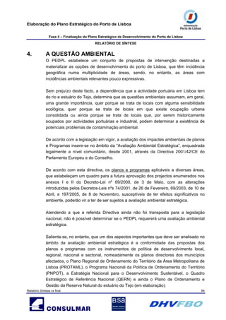 Elaboração do Plano Estratégico do Porto de Lisboa
Fase 4 – Finalização do Plano Estratégico de Desenvolvimento do Porto de Lisboa
RELATÓRIO DE SÍNTESE
Relatório Síntese vs final 64
4. A QUESTÃO AMBIENTAL
O PEDPL estabelece um conjunto de propostas de intervenção destinadas a
materializar as opções de desenvolvimento do porto de Lisboa, que têm incidência
geográfica numa multiplicidade de áreas, sendo, no entanto, as áreas com
incidências ambientais relevantes pouco expressivas.
Sem prejuízo deste facto, a dependência que a actividade portuária em Lisboa tem
do rio e estuário do Tejo, determina que as questões ambientais assumam, em geral,
uma grande importância, quer porque se trata de locais com alguma sensibilidade
ecológica, quer porque se trata de locais em que existe ocupação urbana
consolidada ou ainda porque se trata de locais que, por serem historicamente
ocupados por actividades portuárias e industrial, podem determinar a existência de
potenciais problemas de contaminação ambiental.
De acordo com a legislação em vigor, a avaliação dos impactes ambientais de planos
e Programas insere-se no âmbito da “Avaliação Ambiental Estratégica”, enquadrada
legalmente a nível comunitário, desde 2001, através da Directiva 2001/42/CE do
Parlamento Europeu e do Conselho.
De acordo com esta directiva, os planos e programas aplicáveis a diversas áreas,
que estabeleçam um quadro para a futura aprovação dos projectos enumerados nos
anexos I e II do Decreto-Lei nº 69/2000, de 3 de Maio, com as alterações
introduzidas pelos Decretos-Leis nºs 74/2001, de 26 de Fevereiro, 69/2003, de 10 de
Abril, e 197/2005, de 8 de Novembro, susceptíveis de ter efeitos significativos no
ambiente, poderão vir a ter de ser sujeitos a avaliação ambiental estratégica.
Atendendo a que a referida Directiva ainda não foi transposta para a legislação
nacional, não é possível determinar se o PEDPL requererá uma avaliação ambiental
estratégica.
Salienta-se, no entanto, que um dos aspectos importantes que deve ser analisado no
âmbito da avaliação ambiental estratégica é a conformidade das propostas dos
planos e programas com os instrumentos de política de desenvolvimento local,
regional, nacional e sectorial, nomeadamente os planos directores dos municípios
afectados, o Plano Regional de Ordenamento do Território da Área Metropolitana de
Lisboa (PROTAML), o Programa Nacional da Política de Ordenamento do Território
(PNPOT), a Estratégia Nacional para o Desenvolvimento Sustentável, o Quadro
Estratégico de Referência Nacional (QERN) e ainda o Plano de Ordenamento e
Gestão da Reserva Natural do estuário do Tejo (em elaboração).
 