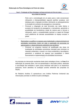 Elaboração do Plano Estratégico do Porto de Lisboa
Fase 4 – Finalização do Plano Estratégico de Desenvolvimento do Porto de Lisboa
RELATÓRIO DE SÍNTESE
Relatório Síntese vs final 66
Porto com a concretização de um plano para a rede convencional,
reforçando a interoperabilidade segundo padrões europeus, com
destaque para a migração da bitola, eliminando os estrangulamentos
à circulação de comboios de passageiros e mercadorias.
• Promover a integração da rede ferroviária nas redes ibérica e
europeia de transporte de passageiros e mercadorias, garantindo a
possibilidade de transferência modal da rodovia para a ferrovia e
reforçando, assim, a competitividade nacional e o papel de Portugal
como plataforma de elevada acessibilidade no espaço europeu e
global.
..............................................
– Racionalizar e qualificar os espaços para implantação e desenvolvimento de
actividades económicas, tendo em vista a exploração de economias de
aglomeração e o desenvolvimento policêntrico dos territórios:
• Promover um programa nacional de qualificação das áreas de
localização de actividades económicas orientado para minimizar os
impactes ambientais e visuais e os riscos ambientais e tecnológicos,
garantindo a existência de espaços que possibilitem o célere
licenciamento e implementação de actividades económicas.
...................................................................”
As propostas de intervenção resultantes deste plano estratégico foram, na Fase 2 da
elaboração do presente plano, alvo de apresentação e discussão pública, destinada
à auscultação das entidades a quem possa interessar este plano e os respectivos
pareceres, foram atendidos na avaliação sumária ambiental das propostas do
PEDPL.
No Relatório Analítico G apresenta-se uma Análise Preliminar Ambiental das
intervenções previstas no âmbito do plano estratégico.
 