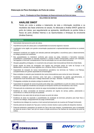 Elaboração do Plano Estratégico do Porto de Lisboa
Fase 4 – Finalização do Plano Estratégico de Desenvolvimento do Porto de Lisboa
RELATÓRIO DE SÍNTESE
Relatório Síntese vs final 67
5. ANÁLISE SWOT
Tendo em conta a análise e tratamento de toda a informação recolhida e os
resultados das fases anteriores do estudo, foi efectuada a Análise SWOT global do
porto de Lisboa, que seguidamente se apresenta, identificando os pontos fortes e
fracos do porto (Análise Interna) e as Oportunidades e Ameaças da envolvente
(Análise Externa).
PONTOS FORTES
↑ Notoriedade internacional do porto de Lisboa.
↑ Importância do porto de Lisboa para a competitividade da economia regional e nacional.
↑ Localização numa região com grande concentração populacional e representatividade económica no contexto
nacional.
↑ Hinterland constituído por regiões com elevado potencial (demográfico e económico) para o desenvolvimento
do tráfego portuário de contentores.
↑ Boa acessibilidades no hinterland, conferida pelo acesso às redes rodoviária e ferroviária nacionais,
possibilitando a penetração no mercado espanhol e o acesso à Rede Transeuropeia, embora com restrições
nas ligações a nível local, nomeadamente a nível da articulação com as vias urbano-portuárias.
↑ Situação geográfica privilegiada, no cruzamento das principais rotas transoceânicas Norte-Sul e Este-Oeste.
↑ Escala regular de linhas de navegação com ligação aos principais portos do norte da Europa e do
Mediterrâneo, e também de linhas regulares com a América, África e Extremo Oriente.
↑ Capacidade de recepção de navios transoceânicos graneleiros nos terminais da Trafaria e de Palença,
(complementada com grande capacidade de armazenagem).
↑ Boas condições no estuário para transbordo dos navios transoceânicos para outros de menor dimensão.
↑ Excelentes condições para funcionar como hub para o transhipment de granéis agro-alimentares, e
perspectivas muito favoráveis para o tráfego relacionado com Soja – Bíodísel – Farinha de Soja.
↑ Privilegiadas condições de entrada e abrigo do estuário do Tejo.
↑ Capacidade de recepção de navios de grande porte (deep sea), possibilitando ao porto de Lisboa uma resposta
afirmativa às exigências resultantes da evolução do transporte marítimo de mercadorias e dos navios.
↑ Principal porto de contentores (em volume de carga movimentada) do sistema portuário nacional.
↑ Existência de várias concessões de terminais portuários em regime de serviço público, potenciando a
concorrência e a oferta de serviços de qualidade.
↑ Existência de uma vasta rede de serviços de apoio ao porto de Lisboa.
↑ Existência de áreas de expansão e possibilidades de ampliação de terminais portuários para fazer face a
aumento dos tráfegos, designadamente da carga contentorizada.
↑ Importância dos tráfegos de cruzeiros a nível nacional (principal porto de cruzeiros de Portugal Continental).
↑ Grande potencial do estuário do Tejo para o turismo e recreio náutico e para a prática de desportos náuticos.
↑ Potencial ambiental e paisagístico do estuário do Tejo e das suas margens, nomeadamente, para a localização
de áreas de recreio e lazer, sem pôr em causa a função económica e de interface de mercadorias do porto de
Lisboa.
 