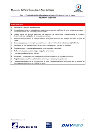 Elaboração do Plano Estratégico do Porto de Lisboa
Fase 4 – Finalização do Plano Estratégico de Desenvolvimento do Porto de Lisboa
RELATÓRIO DE SÍNTESE
Relatório Síntese vs final 68
PONTOS FRACOS
↓ Restrições de calado em alguns terminais.
↓ Necessidade periódica de realização de dragagens de manutenção dos fundos da barra, canais de navegação e
bacias de manobra, com custos elevados associados.
↓ Escassa oferta de serviços intermodais de transporte de mercadorias, rodo-ferroviários e rodo-ferro-
fluviais/marítimos, nas ligações do porto ao seu hinterland.
↓ Reduzido desenvolvimento de serviços logísticos avançados associados aos tráfegos vinculados ao porto de
Lisboa.
↓ Escassez de espaços nos terraplenos portuários para o desenvolvimento de actividades de 2ª e 3ª linha.
↓ Inexistência de uma rede estruturada de infra-estruturas de logística portuária no hinterland.
↓ Constrangimentos a nível das acessibilidades locais, rodoviária e ferroviária.
↓ Tarifas portuárias elevadas em relação aos portos concorrentes.
↓ Custo elevado da mão-de-obra portuária.
↓ Morosidade e complexidade dos processos burocráticos no despacho de navios e mercadorias.
↓ Fragilidade do associativismo, articulação e concertação entre os agentes portuários.
↓ Limitações da oferta actual de infra-estruturas de apoio à recepção de navios de cruzeiro face ao aumento da
procura e desenvolvimentos da indústria do sector.
 