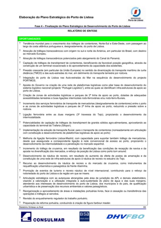 Elaboração do Plano Estratégico do Porto de Lisboa
Fase 4 – Finalização do Plano Estratégico de Desenvolvimento do Porto de Lisboa
RELATÓRIO DE SÍNTESE
Relatório Síntese vs final 69
OPORTUNIDADES
↑ Tendência mundial para o crescimento dos tráfegos de contentores, Norte-Sul e Este-Oeste, com passagem ao
largo da costa atlântica portuguesa e, designadamente, do porto de Lisboa.
↑ Atracção de tráfegos transoceânicos com origem no sul e norte da América, em particular do Brasil, com destino
ao mercado Europeu.
↑ Atracção de tráfegos transoceânicos potenciados pelo alargamento do Canal do Panamá.
↑ Captação de tráfegos de transhipment de contentores, beneficiando da favorável posição geográfica, através da
construção de um terminal vocacionado e do aproveitamento da capacidade dos existentes.
↑ Pressão crescente (em particular da União Europeia) no sentido da dinamização do transporte marítimo de curta
distância (TMCD) e das auto-estradas do mar, em detrimento do transporte terrestre por rodovia.
↑ Integração do porto de Lisboa nas Auto-estradas do Mar na sequência do desenvolvimento do projecto
PORTMOS.
↑ Aposta do Governo na criação de uma rede de plataformas logísticas como pilar base do desenvolvimento do
sistema logístico nacional (projecto “Portugal Logístico”), entre as quais se identificam infra-estruturas de apoio ao
porto de Lisboa.
↑ Criação de zonas de actividades logísticas e parques de 2ª linha de apoio ao porto, dotadas de adequadas
acessibilidades terrestres e boas ligações intermodais rodo-ferroviárias e/ou rodo-ferro-fluviais.
↑ Incremento dos serviços ferroviários de transporte de mercadorias (designadamente de contentores) entre o porto
e as zonas de actividades logísticas e parques de 2ª linha de apoio ao porto, reduzindo a pressão sobre a
rodovia.
↑ Ligação ferroviária entre as duas margens (3ª travessia do Tejo), propiciando o desenvolvimento da
intermodalidade.
↑ Potencialidades de captação de tráfegos de transhipment de granéis sólidos agro-alimentares, aproveitando as
capacidade do terminal da Trafaria (Silopor).
↑ Implementação da solução de transporte fluvial, para o transporte de contentores (nomeadamente em articulação
com constituição e desenvolvimento de plataformas logísticas de apoio ao porto)
↑ Melhoria da ligação ferroviária Lisboa-Madrid, com capacidade para suportar também tráfego de mercadorias,
desde que assegurada a correspondente ligação à rede convencional de acesso ao porto, propiciando o
desenvolvimento da intermodalidade e a penetração no mercado espanhol.
↑ Incremento do tráfego de cruzeiros, em resultado da beneficiação das condições de recepção de navios e da
aposta na diversificação dos mercados, e reforço da posição de Lisboa como porto turn around.
↑ Desenvolvimento da náutica de recreio, em resultado do aumento da oferta de postos de amarração e da
constituição de uma rede de infra-estruturas de apoio à náutica de recreio no estuário do Tejo.
↑ Recurso ao desenvolvimento da náutica de recreio e do mercado de cruzeiros, como instrumentos de
requalificação urbanística e paisagística da frente ribeirinha.
↑ Promoção de eventos de turismo e recreio náutico de nível internacional, contribuindo para o reforço da
notoriedade do porto de Lisboa e da região em que se insere.
↑ Articulação estratégica com as autarquias abrangidas pela área de jurisdição da APL e demais stakeholders,
visando a valorização e a utilização integrada e auto-sustentada do plano de água e das suas margens,
atendendo aos interesses de desenvolvimento do porto de Lisboa, dos municípios e do país, de qualificação
urbanística e de preservação dos recursos ambientais e valores paisagísticos.
↑ Reorganização e aproveitamento de áreas e instalações portuárias livres, face à cessação ou transferência das
operações e tráfegos aí servidos.
↑ Revisão do enquadramento regulador do trabalho portuário.
↑ Preparação da reforma portuária, conduzindo à criação da figura harbour master.
 
