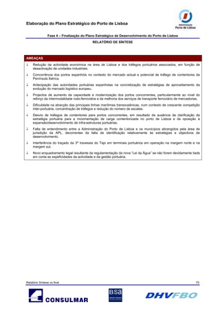 Elaboração do Plano Estratégico do Porto de Lisboa
Fase 4 – Finalização do Plano Estratégico de Desenvolvimento do Porto de Lisboa
RELATÓRIO DE SÍNTESE
Relatório Síntese vs final 70
AMEAÇAS
↓ Redução da actividade económica na área de Lisboa e dos tráfegos portuários associados, em função de
desactivação de unidades industriais.
↓ Concorrência dos portos espanhóis no contexto do mercado actual e potencial de tráfego de contentores da
Península Ibérica.
↓ Antecipação das autoridades portuárias espanholas na concretização de estratégias de aproveitamento da
evolução do mercado logístico europeu.
↓ Projectos de aumento da capacidade e modernização dos portos concorrentes, particularmente ao nível do
reforço da intermodalidade rodo-ferroviária e da melhoria dos serviços de transporte ferroviário de mercadorias.
↓ Dificuldade na atracção das principais linhas marítimas transoceânicas, num contexto de crescente competição
inter-portuária, concentração de tráfegos e redução do número de escalas.
↓ Desvio de tráfegos de contentores para portos concorrentes, em resultado da ausência de clarificação da
estratégia portuária para a movimentação de carga contentorizada no porto de Lisboa e da oposição à
expansão/desenvolvimento de infra-estruturas portuárias.
↓ Falta de entendimento entre a Administração do Porto de Lisboa e os municípios abrangidos pela área de
jurisdição da APL, decorrentes da falta de identificação relativamente às estratégias e objectivos de
desenvolvimento.
↓ Interferência do traçado da 3ª travessia do Tejo em terminais portuários em operação na margem norte e na
margem sul.
↓ Novo enquadramento legal resultante da regulamentação da nova “Lei da Água” se não forem devidamente tiads
em conta as espeficidades da actividade e da gestão portuária.
 