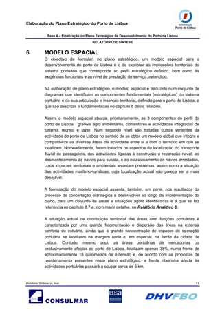 Elaboração do Plano Estratégico do Porto de Lisboa
Fase 4 – Finalização do Plano Estratégico de Desenvolvimento do Porto de Lisboa
RELATÓRIO DE SÍNTESE
Relatório Síntese vs final 71
6. MODELO ESPACIAL
O objectivo de formular, no plano estratégico, um modelo espacial para o
desenvolvimento do porto de Lisboa é o de explicitar as implicações territoriais do
sistema portuário que corresponde ao perfil estratégico definido, bem como às
exigências funcionais e ao nível de prestação de serviço pretendido.
Na elaboração do plano estratégico, o modelo espacial é traduzido num conjunto de
diagramas que identificam as componentes fundamentais (estratégicas) do sistema
portuário e da sua articulação e inserção territorial, definido para o porto de Lisboa, e
que são descritas e fundamentadas no capítulo 8 deste relatório.
Assim, o modelo espacial aborda, prioritariamente, as 3 componentes do perfil do
porto de Lisboa granéis agro alimentares, contentores e actividades integradas de
turismo, recreio e lazer. Num segundo nível são tratadas outras vertentes da
actividade do porto de Lisboa no sentido de se obter um modelo global que integre e
compatibilize as diversas áreas de actividade entre si e com o território em que se
localizam. Nomeadamente, foram tratados os aspectos da localização do transporte
fluvial de passageiros, das actividades ligadas à construção e reparação naval, ao
desmantelamento de navios para sucata, e ao estacionamento de navios arrestados,
cujos impactes territoriais e ambientais levantam problemas, assim como a situação
das actividades marítimo-turísticas, cuja localização actual não parece ser a mais
desejável.
A formulação do modelo espacial assenta, também, em parte, nos resultados do
processo de concertação estratégica a desenvolver ao longo da implementação do
plano, para um conjunto de áreas e situações agora identificadas e a que se faz
referência no capítulo 8.7 e, com maior detalhe, no Relatório Analítico B.
A situação actual de distribuição territorial das áreas com funções portuárias é
caracterizada por uma grande fragmentação e dispersão das áreas na extensa
periferia do estuário, ainda que a grande concentração de espaços de operação
portuária se localizem na margem norte e, em especial, na frente da cidade de
Lisboa. Contudo, mesmo aqui, as áreas portuárias de mercadorias ou
exclusivamente afectas ao porto de Lisboa, totalizam apenas 38%, numa frente de
aproximadamente 18 quilómetros de extensão e, de acordo com as propostas de
reordenamento presentes neste plano estratégico, a frente ribeirinha afecta às
actividades portuárias passará a ocupar cerca de 5 km.
 