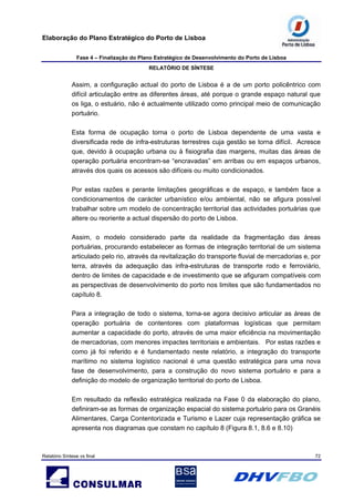 Elaboração do Plano Estratégico do Porto de Lisboa
Fase 4 – Finalização do Plano Estratégico de Desenvolvimento do Porto de Lisboa
RELATÓRIO DE SÍNTESE
Relatório Síntese vs final 72
Assim, a configuração actual do porto de Lisboa é a de um porto policêntrico com
difícil articulação entre as diferentes áreas, até porque o grande espaço natural que
os liga, o estuário, não é actualmente utilizado como principal meio de comunicação
portuário.
Esta forma de ocupação torna o porto de Lisboa dependente de uma vasta e
diversificada rede de infra-estruturas terrestres cuja gestão se torna difícil. Acresce
que, devido à ocupação urbana ou à fisiografia das margens, muitas das áreas de
operação portuária encontram-se “encravadas” em arribas ou em espaços urbanos,
através dos quais os acessos são difíceis ou muito condicionados.
Por estas razões e perante limitações geográficas e de espaço, e também face a
condicionamentos de carácter urbanístico e/ou ambiental, não se afigura possível
trabalhar sobre um modelo de concentração territorial das actividades portuárias que
altere ou reoriente a actual dispersão do porto de Lisboa.
Assim, o modelo considerado parte da realidade da fragmentação das áreas
portuárias, procurando estabelecer as formas de integração territorial de um sistema
articulado pelo rio, através da revitalização do transporte fluvial de mercadorias e, por
terra, através da adequação das infra-estruturas de transporte rodo e ferroviário,
dentro de limites de capacidade e de investimento que se afiguram compatíveis com
as perspectivas de desenvolvimento do porto nos limites que são fundamentados no
capítulo 8.
Para a integração de todo o sistema, torna-se agora decisivo articular as áreas de
operação portuária de contentores com plataformas logísticas que permitam
aumentar a capacidade do porto, através de uma maior eficiência na movimentação
de mercadorias, com menores impactes territoriais e ambientais. Por estas razões e
como já foi referido e é fundamentado neste relatório, a integração do transporte
marítimo no sistema logístico nacional é uma questão estratégica para uma nova
fase de desenvolvimento, para a construção do novo sistema portuário e para a
definição do modelo de organização territorial do porto de Lisboa.
Em resultado da reflexão estratégica realizada na Fase 0 da elaboração do plano,
definiram-se as formas de organização espacial do sistema portuário para os Granéis
Alimentares, Carga Contentorizada e Turismo e Lazer cuja representação gráfica se
apresenta nos diagramas que constam no capítulo 8 (Figura 8.1, 8.6 e 8.10)
 