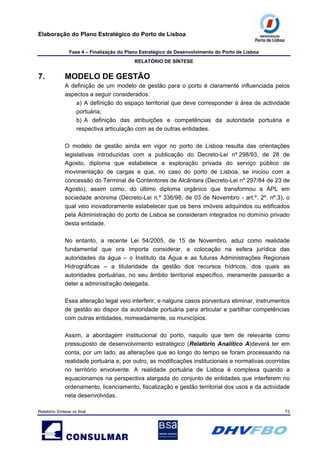 Elaboração do Plano Estratégico do Porto de Lisboa
Fase 4 – Finalização do Plano Estratégico de Desenvolvimento do Porto de Lisboa
RELATÓRIO DE SÍNTESE
Relatório Síntese vs final 73
7. MODELO DE GESTÃO
A definição de um modelo de gestão para o porto é claramente influenciada pelos
aspectos a seguir considerados:
a) A definição do espaço territorial que deve corresponder à área de actividade
portuária;
b) A definição das atribuições e competências da autoridade portuária e
respectiva articulação com as de outras entidades.
O modelo de gestão ainda em vigor no porto de Lisboa resulta das orientações
legislativas introduzidas com a publicação do Decreto-Lei nº 298/93, de 28 de
Agosto, diploma que estabelece a exploração privada do serviço público de
movimentação de cargas e que, no caso do porto de Lisboa, se iniciou com a
concessão do Terminal de Contentores de Alcântara (Decreto-Lei nº 297/84 de 23 de
Agosto), assim como, do último diploma orgânico que transformou a APL em
sociedade anónima (Decreto-Lei n.º 336/98, de 03 de Novembro - art.º. 2º. nº.3), o
qual veio inovadoramente estabelecer que os bens imóveis adquiridos ou edificados
pela Administração do porto de Lisboa se consideram integrados no domínio privado
desta entidade.
No entanto, a recente Lei 54/2005, de 15 de Novembro, aduz como realidade
fundamental que ora importa considerar, a colocação na esfera jurídica das
autoridades da água – o Instituto da Água e as futuras Administrações Regionais
Hidrográficas – a titularidade da gestão dos recursos hídricos, dos quais as
autoridades portuárias, no seu âmbito territorial específico, meramente passarão a
deter a administração delegada.
Essa alteração legal veio interferir, e nalguns casos porventura eliminar, instrumentos
de gestão ao dispor da autoridade portuária para articular e partilhar competências
com outras entidades, nomeadamente, os municípios.
Assim, a abordagem institucional do porto, naquilo que tem de relevante como
pressuposto de desenvolvimento estratégico (Relatório Analítico A)deverá ter em
conta, por um lado, as alterações que ao longo do tempo se foram processando na
realidade portuária e, por outro, as modificações institucionais e normativas ocorridas
no território envolvente. A realidade portuária de Lisboa é complexa quando a
equacionamos na perspectiva alargada do conjunto de entidades que interferem no
ordenamento, licenciamento, fiscalização e gestão territorial dos usos e da actividade
nela desenvolvidas.
 