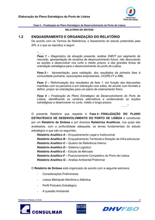 Elaboração do Plano Estratégico do Porto de Lisboa
Fase 4 – Finalização do Plano Estratégico de Desenvolvimento do Porto de Lisboa
RELATÓRIO DE SÍNTESE
Relatório Síntese vs final 2
1.2 ENQUADRAMENTO E ORGANIZAÇÃO DO RELATÓRIO
De acordo com os Termos de Referência, o faseamento do estudo pretendido pela
APL é o que se reproduz a seguir:
“.......
Fase 1 – Diagnóstico da situação presente, análise SWOT por segmento de
mercado, apresentação de cenários de desenvolvimento futuro, não descurando
as acções a desenvolver nos curto e médio prazos, e das grandes linhas de
orientação estratégica para o desenvolvimento do porto de Lisboa.
Fase 2 – Apresentação, para validação, dos resultados da primeira fase à
comunidade portuária, associações empresariais, CCDRLVT e AML.
Fase 3 – Reformulação dos resultados da fase 1, em função das discussões
mantidas com os parceiros e em interacção com estes, de acordo com formato a
definir, propor as orientações para um plano de ordenamento físico.
Fase 4 – Finalização do Plano Estratégico de Desenvolvimento do Porto de
Lisboa, identificando os cenários alternativos e evidenciando as acções
estratégicas a desenvolver no curto, médio e longo prazos.
.......”
O presente Relatório que respeita à Fase 4 - FINALIZAÇÃO DO PLANO
ESTRATÉGICO DE DESENVOLVIMENTO DO PORTO DE LISBOA é constituído
por um Relatório de Síntese e por diversos Relatórios Analíticos, nos quais são
analisados, com a profundidade adequada, os temas fundamentais do estudo
estratégico e que são os seguintes:
Relatório Analítico A – Enquadramento Legal e Institucional
Relatório Analítico B – Enquadramento Territorial e Dotação de Infra-estruturas
Relatório Analítico C – Quadro de Referência Interno
Relatório Analítico D – Sistema Logístico
Relatório Analítico E – Estudo de Mercado
Relatório Analítico F – Posicionamento Competitivo do Porto de Lisboa
Relatório Analítico G – Análise Ambiental Preliminar
O Relatório de Síntese está organizado de acordo com a seguinte estrutura:
– Considerações Preliminares
– Lisboa Metrópole Marítima e Atlântica
– Perfil Portuário Estratégico
– A questão Ambiental
 