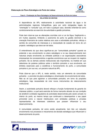 Elaboração do Plano Estratégico do Porto de Lisboa
Fase 4 – Finalização do Plano Estratégico de Desenvolvimento do Porto de Lisboa
RELATÓRIO DE SÍNTESE
Relatório Síntese vs final 74
A dependência da APL relativamente à autoridade nacional da água e às
administrações regionais hidrográficas, gera por certo obrigações legais de
“orientação” e “consulta” que, em todo e qualquer caso, deverão entender-se como
condicionamentos ao exercício da autoridade e gestão portuárias.
Pode bem dizer-se que as alterações ocorridas com a Lei da Água, fragilizando e,
em muitos aspectos, limitando a autonomia do porto na gestão dominial e na
oneração financeira de custos relativos aos usos e actividades portuárias, reforça o
sentido de comunhão de interesses e a necessidade de coesão em torno de um
projecto estratégico que deve ser de todos.
O entendimento do que deva significar-se por “comunidade portuária” quando se
pretende o seu envolvimento no plano estratégico e no seu desenvolvimento tem
natureza ampla envolvendo as entidade públicas e as organizações associativas
empresariais de concessionários e agentes económicos que se ocupam do negócio
portuário. Se os demais actores institucionais são importantes, na medida em que
detentores de poderes públicos sobre o território portuário e sua envolvente, em
âmbitos essenciais para a existência e funcionamento do porto, a comunidade
portuária é, por sua vez, um parceiro natural da APL.
Pode dizer-se que a APL é, neste sentido, mais um elemento da comunidade
portuária – o promotor do plano estratégico e dinamizador do envolvimento de todos.
Não se vê que para aglutinar a comunidade portuária, em torno do propósito
estratégico, haja necessidade de criar novos instrumentos de relacionamento
institucional.
Assim, a autoridade portuária deverá reforçar a função fundamental de garante do
interesse público, a qual será exercida de forma marcante através da sua condição
de landlord e entidade reguladora da actividade desenvolvida pelo sector privado no
interior do porto, ao mesmo tempo que continuará a desempenhar o seu papel
primordial como a natural interlocutora com entidades públicas e privadas
representantes de interesses colectivos que possam influenciar o seu
desenvolvimento.
A comunidade portuária, tal como existe actualmente, tem tido um reduzido
envolvimento nos processos e mecanismos de decisão estratégica que influenciam o
desenvolvimento do porto.
 