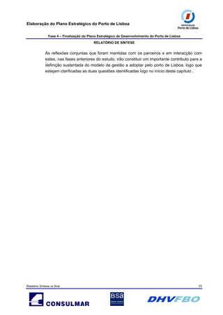 Elaboração do Plano Estratégico do Porto de Lisboa
Fase 4 – Finalização do Plano Estratégico de Desenvolvimento do Porto de Lisboa
RELATÓRIO DE SÍNTESE
Relatório Síntese vs final 75
As reflexões conjuntas que foram mantidas com os parceiros e em interacção com
estes, nas fases anteriores do estudo, irão constituir um importante contributo para a
definição sustentada do modelo de gestão a adoptar pelo porto de Lisboa, logo que
estejam clarificadas as duas questões identificadas logo no início deste capítulo .
 