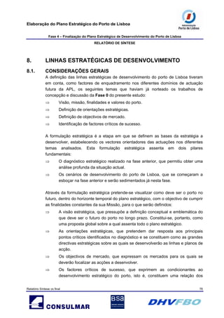 Elaboração do Plano Estratégico do Porto de Lisboa
Fase 4 – Finalização do Plano Estratégico de Desenvolvimento do Porto de Lisboa
RELATÓRIO DE SÍNTESE
Relatório Síntese vs final 76
8. LINHAS ESTRATÉGICAS DE DESENVOLVIMENTO
8.1. CONSIDERAÇÕES GERAIS
A definição das linhas estratégicas de desenvolvimento do porto de Lisboa tiveram
em conta, como factores de enquadramento nos diferentes domínios de actuação
futura da APL, os seguintes temas que haviam já norteado os trabalhos de
concepção e discussão da Fase 0 do presente estudo:
⇒ Visão, missão, finalidades e valores do porto.
⇒ Definição de orientações estratégicas.
⇒ Definição de objectivos de mercado.
⇒ Identificação de factores críticos de sucesso.
A formulação estratégica é a etapa em que se definem as bases da estratégia a
desenvolver, estabelecendo os vectores orientadores das actuações nos diferentes
temas analisados. Esta formulação estratégica assenta em dois pilares
fundamentais:
⇒ O diagnóstico estratégico realizado na fase anterior, que permitiu obter uma
análise profunda da situação actual.
⇒ Os cenários de desenvolvimento do porto de Lisboa, que se começaram a
esboçar na fase anterior e serão sedimentados já nesta fase.
Através da formulação estratégica pretende-se visualizar como deve ser o porto no
futuro, dentro do horizonte temporal do plano estratégico, com o objectivo de cumprir
as finalidades constantes da sua Missão, para o que serão definidos:
⇒ A visão estratégica, que pressupõe a definição conceptual e emblemática do
que deve ser o futuro do porto no longo prazo. Constitui-se, portanto, como
uma proposta global sobre a qual assenta todo o plano estratégico.
⇒ As orientações estratégicas, que pretendem dar resposta aos principais
pontos críticos identificados no diagnóstico e se constituem como as grandes
directivas estratégicas sobre as quais se desenvolverão as linhas e planos de
acção.
⇒ Os objectivos de mercado, que expressam os mercados para os quais se
deverão focalizar as acções a desenvolver.
⇒ Os factores críticos de sucesso, que exprimem as condicionantes ao
desenvolvimento estratégico do porto, isto é, constituem uma relação dos
 