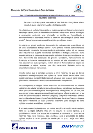 Elaboração do Plano Estratégico do Porto de Lisboa
Fase 4 – Finalização do Plano Estratégico de Desenvolvimento do Porto de Lisboa
RELATÓRIO DE SÍNTESE
Relatório Síntese vs final 77
factores críticos em que se deve avançar para estar em condições de obter o
resultado que a própria formulação estratégica propõe.
Na actualidade, o porto de Lisboa pode-se caracterizar por ser basicamente um porto
de tráfegos cativos, com um hinterland concentrado. Deste modo, a visão estratégica
a desenvolver contempla uma orientação no sentido da “consolidação e
desenvolvimento da actividade portuária a partir dos seus tráfegos e pontos fortes
actuais”, da qual emanam as necessárias acções e medidas a propor.
No entanto, as actuais tendências do mercado vão cada vez mais no sentido de pôr
em causa o conceito de “tráfegos cativos”. Numa primeira vertente, os fenómenos de
deslocalização industrial e de concentração de actividades, podem pôr em causa a
base industrial que suporta importantes actividades e tráfegos portuários. Numa
segunda vertente, a configuração das cadeias logísticas de transporte está cada vez
mais dependente das estratégias de grandes operadores, nomeadamente de
Armadores e Linhas de Navegação que, ao optarem por este ou aquele porto para
nele basearem as suas operações, podem alterar de forma radical as opções de
carregadores e outros agentes que têm capacidade decisória sobre os
encaminhamentos das mercadorias.
Importa realçar que a estratégia portuária a nível nacional, na qual se deverá
enquadrar a estratégia traçada para o porto de Lisboa, deverá ter em conta, como
objectivo central, a competitividade nacional, relegando para segundo plano todas as
questões da concorrência, versus, complementaridade, inter-portuária.
Em consequência, os tráfegos cativos estão cada vez mais ameaçados e o porto de
Lisboa terá de adoptar complementarmente orientações estratégicas que lancem as
bases para uma diversificação de médio prazo que tirem partido, por um lado, dos
seus pontos fortes e vantagens competitivas (que importa reforçar e potenciar) e, por
outro, das potencialidades do hinterland (alargado). É objectivo central desta parte do
estudo a formulação dessas orientações estratégicas e das actuações concretas que
lhes darão substância, as quais passarão certamente pela elevação da oferta
logística associada aos tráfegos portuários.
A um porto moderno exige-se cada vez mais a atenção e actuação não somente no
tramo da operação portuária, mas sim no conjunto da cadeia logística. É a
globalidade da cadeia que tem de ser competitiva e a actuação do porto tem de
inserir-se nesta nova realidade. Esta orientação para a globalidade da cadeia
logística supera o círculo próprio de intervenção do porto: exige uma acção
 
