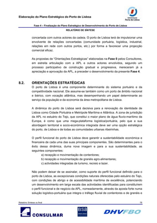 Elaboração do Plano Estratégico do Porto de Lisboa
Fase 4 – Finalização do Plano Estratégico de Desenvolvimento do Porto de Lisboa
RELATÓRIO DE SÍNTESE
Relatório Síntese vs final 78
concertada com outros actores da cadeia. O porto de Lisboa terá de impulsionar uma
envolvente de relações concertadas (comunidade portuária, logística, industrial,
relações em rede com outros portos, etc.) por forma a favorecer uma projecção
comercial eficaz.
As propostas de “Orientações Estratégicas” elaboradas na Fase 0 pelos Consultores,
em estreita articulação com a APL e outros actores envolvidos, segundo um
processo participativo de construção gradual e progressiva, mereceram já a
apreciação e aprovação da APL, a preceder o desenvolvimento da presente Fase 4.
8.2. ORIENTAÇÕES ESTRATÉGICAS
O porto de Lisboa é uma componente determinante do sistema portuário e da
competitividade nacional. Ele assume-se também como um porto de âmbito nacional
e ibérico, com vocação atlântica, mas desempenhando um papel determinante ao
serviço da população e da economia da área metropolitana de Lisboa.
A dinâmica do porto de Lisboa será decisiva para a renovação da identidade de
Lisboa como Cidade Portuária e Metrópole Marítima e Atlântica. A zona de jurisdição
da APL no estuário do Tejo, que constitui o maior plano de água fluvio-marítimo da
Europa, é como que uma mega-plataforma logística/portuária, pelo que a sua
abordagem territorial e socio-económica integrada deve ser uma opção estratégica
do porto, de Lisboa e de todas as comunidades urbanas ribeirinhas.
O perfil funcional do porto de Lisboa deve garantir a sustentabilidade económica e
financeira de cada uma das suas principais componentes. São determinantes para o
êxito dessa dinâmica, duma nova imagem e para a sua sustentabilidade, as
seguintes componentes:
a) recepção e movimentação de contentores;
b) recepção e movimentação de granéis agro-alimentares;
c) actividades integradas de turismo, recreio e lazer.
Não podem deixar de se assinalar, como suporte do perfil funcional definido para o
porto de Lisboa, as excepcionais condições naturais oferecidas pelo estuário do Tejo,
com condições de abrigo e de acessibilidade marítima de excelência, potenciando
um desenvolvimento em larga escala das actividades identificadas para constituírem
o perfil funcional e de negócio da APL, nomeadamente, através da aposta forte numa
solução logístico-portuária que integra o tráfego fluvial de contentores e de granéis e
 