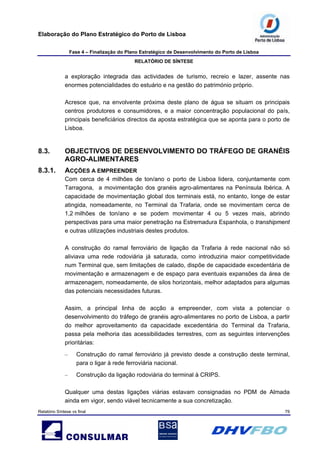 Elaboração do Plano Estratégico do Porto de Lisboa
Fase 4 – Finalização do Plano Estratégico de Desenvolvimento do Porto de Lisboa
RELATÓRIO DE SÍNTESE
Relatório Síntese vs final 79
a exploração integrada das actividades de turismo, recreio e lazer, assente nas
enormes potencialidades do estuário e na gestão do património próprio.
Acresce que, na envolvente próxima deste plano de água se situam os principais
centros produtores e consumidores, e a maior concentração populacional do país,
principais beneficiários directos da aposta estratégica que se aponta para o porto de
Lisboa.
8.3. OBJECTIVOS DE DESENVOLVIMENTO DO TRÁFEGO DE GRANÉIS
AGRO-ALIMENTARES
8.3.1. ACÇÕES A EMPREENDER
Com cerca de 4 milhões de ton/ano o porto de Lisboa lidera, conjuntamente com
Tarragona, a movimentação dos granéis agro-alimentares na Península Ibérica. A
capacidade de movimentação global dos terminais está, no entanto, longe de estar
atingida, nomeadamente, no Terminal da Trafaria, onde se movimentam cerca de
1,2 milhões de ton/ano e se podem movimentar 4 ou 5 vezes mais, abrindo
perspectivas para uma maior penetração na Estremadura Espanhola, o transhipment
e outras utilizações industriais destes produtos.
A construção do ramal ferroviário de ligação da Trafaria à rede nacional não só
aliviava uma rede rodoviária já saturada, como introduziria maior competitividade
num Terminal que, sem limitações de calado, dispõe de capacidade excedentária de
movimentação e armazenagem e de espaço para eventuais expansões da área de
armazenagem, nomeadamente, de silos horizontais, melhor adaptados para algumas
das potenciais necessidades futuras.
Assim, a principal linha de acção a empreender, com vista a potenciar o
desenvolvimento do tráfego de granéis agro-alimentares no porto de Lisboa, a partir
do melhor aproveitamento da capacidade excedentária do Terminal da Trafaria,
passa pela melhoria das acessibilidades terrestres, com as seguintes intervenções
prioritárias:
– Construção do ramal ferroviário já previsto desde a construção deste terminal,
para o ligar à rede ferroviária nacional.
– Construção da ligação rodoviária do terminal à CRIPS.
Qualquer uma destas ligações viárias estavam consignadas no PDM de Almada
ainda em vigor, sendo viável tecnicamente a sua concretização.
 
