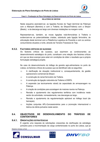 Elaboração do Plano Estratégico do Porto de Lisboa
Fase 4 – Finalização do Plano Estratégico de Desenvolvimento do Porto de Lisboa
RELATÓRIO DE SÍNTESE
Relatório Síntese vs final 81
Neste esquema assinalam-se: as ligações fluviais da Tagol (terminal da Palença)
com a Atlanport (Barreiro) e com a Trafaria; da Silopor(Trafaria) com a Silopor
(Beato); e da descarga ao largo com diversas instalações na margem norte.
Representam-se, também, as novas ligações rodo-ferroviárias à Trafaria e
evidenciam-se as potencialidades criadas, sobretudo pela ligação ferroviária, de
articulação deste terminal com a Plataforma Logística do Poceirão e com os centros
consumidores situados a norte, através da Terceira Travessia do Tejo.
8.3.2. FACTORES CRÍTICOS DE SUCESSO
Os factores críticos de sucesso, que exprimem as condicionantes ao
desenvolvimento estratégico do porto, constituem uma relação dos factores críticos
em que se deve avançar para estar em condições de obter o resultado que a própria
formulação estratégica propõe.
No caso do desenvolvimento do tráfego de granéis agro-alimentares no porto de
Lisboa, os factores críticos de sucesso que se identificam são os seguintes:
⇒ A clarificação da situação institucional e, consequentemente, da gestão
operacional e comercial da Silopor.
⇒ A construção do ramal ferroviário da Trafaria.
⇒ A construção da ligação rodoviária da Trafaria à CRIPS.
⇒ A expansão (se tecnicamente viável) da capacidade de armazenagem na
Palença.
⇒ A criação de condições para acostagem de maiores navios na Palença.
⇒ Revisão e ajustamento dos regulamentos tarifários com incidência neste
sector de actividade, nomeadamente, nas descargas ao largo.
⇒ Revisão e ajustamento da regulamentação aplicável ao tráfego local (de
barcaças).
⇒ Acções conjuntas APL-Concessionários para a promoção internacional e
ibérica da oferta portuária neste sector.
8.4. OBJECTIVOS DE DESENVOLVIMENTO DO TRÁFEGO DE
CONTENTORES
8.4.1. ORIENTAÇÕES ESTRATÉGICAS
É urgente uma resposta às solicitações crescentes de clarificação da estratégia
portuária para a movimentação da carga contentorizada no porto de Lisboa, que já
 