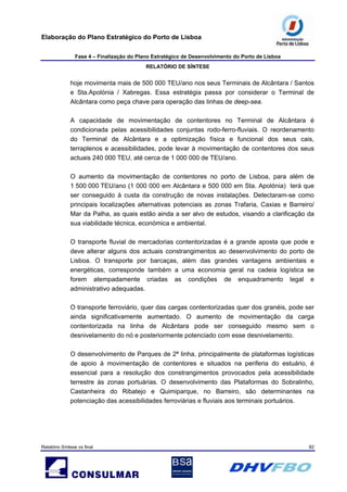 Elaboração do Plano Estratégico do Porto de Lisboa
Fase 4 – Finalização do Plano Estratégico de Desenvolvimento do Porto de Lisboa
RELATÓRIO DE SÍNTESE
Relatório Síntese vs final 82
hoje movimenta mais de 500 000 TEU/ano nos seus Terminais de Alcântara / Santos
e Sta.Apolónia / Xabregas. Essa estratégia passa por considerar o Terminal de
Alcântara como peça chave para operação das linhas de deep-sea.
A capacidade de movimentação de contentores no Terminal de Alcântara é
condicionada pelas acessibilidades conjuntas rodo-ferro-fluviais. O reordenamento
do Terminal de Alcântara e a optimização física e funcional dos seus cais,
terraplenos e acessibilidades, pode levar à movimentação de contentores dos seus
actuais 240 000 TEU, até cerca de 1 000 000 de TEU/ano.
O aumento da movimentação de contentores no porto de Lisboa, para além de
1 500 000 TEU/ano (1 000 000 em Alcântara e 500 000 em Sta. Apolónia) terá que
ser conseguido à custa da construção de novas instalações. Detectaram-se como
principais localizações alternativas potenciais as zonas Trafaria, Caxias e Barreiro/
Mar da Palha, as quais estão ainda a ser alvo de estudos, visando a clarificação da
sua viabilidade técnica, económica e ambiental.
O transporte fluvial de mercadorias contentorizadas é a grande aposta que pode e
deve alterar alguns dos actuais constrangimentos ao desenvolvimento do porto de
Lisboa. O transporte por barcaças, além das grandes vantagens ambientais e
energéticas, corresponde também a uma economia geral na cadeia logística se
forem atempadamente criadas as condições de enquadramento legal e
administrativo adequadas.
O transporte ferroviário, quer das cargas contentorizadas quer dos granéis, pode ser
ainda significativamente aumentado. O aumento de movimentação da carga
contentorizada na linha de Alcântara pode ser conseguido mesmo sem o
desnivelamento do nó e posteriormente potenciado com esse desnivelamento.
O desenvolvimento de Parques de 2ª linha, principalmente de plataformas logísticas
de apoio à movimentação de contentores e situados na periferia do estuário, é
essencial para a resolução dos constrangimentos provocados pela acessibilidade
terrestre às zonas portuárias. O desenvolvimento das Plataformas do Sobralinho,
Castanheira do Ribatejo e Quimiparque, no Barreiro, são determinantes na
potenciação das acessibilidades ferroviárias e fluviais aos terminais portuários.
 