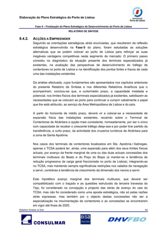 Elaboração do Plano Estratégico do Porto de Lisboa
Fase 4 – Finalização do Plano Estratégico de Desenvolvimento do Porto de Lisboa
RELATÓRIO DE SÍNTESE
Relatório Síntese vs final 83
8.4.2. ACÇÕES A EMPREENDER
Seguindo as orientações estratégicas atrás enunciadas, que resultaram da reflexão
estratégica desenvolvida na Fase 0 do plano, foram estudadas as soluções
alternativas que se podem colocar ao porto de Lisboa para reforçar as suas
inegáveis vantagens competitivas neste segmento de mercado. O primeiro passo
consistiu no diagnóstico da situação presente dos terminais especializados já
existentes, na avaliação das perspectivas de desenvolvimento do tráfego de
contentores no porto de Lisboa e na identificação dos pontos fortes e fracos de cada
uma das instalações existentes.
Da análise efectuada, cujos fundamentos são apresentados nos capítulos anteriores
do presente Relatório de Síntese e nos diferentes Relatórios Analíticos que o
acompanham, concluiu-se que, a curto/médio prazo, a capacidade instalada e
potencial, nos limites físicos dos terminais especializados já existentes, satisfazem as
necessidades que se colocam ao porto para continuar a cumprir cabalmente o papel
que lhe está atribuído, ao serviço da Área Metropolitana de Lisboa e do país.
A partir do horizonte de médio prazo, deverá vir a colocar-se a necessidade de
expansão física das instalações existentes, recaindo sobre o Terminal de
Contentores de Alcântara a opção mais consistente, nomeadamente, por ser o único
com capacidade de receber o crescente tráfego deep-sea e por poder tirar partido da
transferência, a curto prazo, da actividade dos cruzeiros turísticos de Alcântara para
a zona de Santa Apolónia.
Nos casos dos terminais de contentores localizados em Sta. Apolónia / Xabregas,
apenas o TCSA poderá ter, ainda, uma expansão para além dos seus limites físicos
actuais, por avanço da frente marginal de uma ou das duas actuais concessões dos
terminais multiusos do Beato e do Poço do Bispo (a manter-se a tendência de
redução progressiva da carga geral fraccionada no porto de Lisboa), integrando-as
no TCSA, mas mantendo sempre significativas restrições nos calados da navegação
a servir, contrárias à tendência de crescimento da dimensão dos navios a servir.
Este hipotético avanço marginal dos terminais multiusos, que deverá ser
compatibilizado com o traçado e as questões estruturais da terceira travessia do
Tejo, foi considerado na concepção e projecto das obras de avanço do cais do
TCSA, mas não foi considerado como uma aposta estratégica, não só pelas razões
atrás expressas, mas também por o objecto destas concessões não ser a
especialização na movimentação de contentores e as concessões se encontrarem
em vigor até finais de 2020.
 