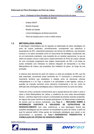 Elaboração do Plano Estratégico do Porto de Lisboa
Fase 4 – Finalização do Plano Estratégico de Desenvolvimento do Porto de Lisboa
RELATÓRIO DE SÍNTESE
Relatório Síntese vs final 3
– Análise SWOT
– Modelo Espacial
– Modelo de Gestão
– Linhas Estratégicas de Desenvolvimento
– Plano de Acções para o curto e médio prazos
1.3 METODOLOGIA GERAL
A abordagem metodológica que foi seguida na elaboração do plano estratégico do
porto de Lisboa pretendeu, prioritariamente, corresponder aos objectivos e
expectativas da APL, claramente expressos nos termos de referência, que deveriam
conduzir a um plano concebido como um documento de estratégia, constituindo não
só um instrumento orientador, mas revestido de um carácter operacional, no que se
refere às acções a levar a cabo para o desenvolvimento do Porto de Lisboa, através
de uma vinculação progressiva dos órgãos responsáveis da APL e de todas as
outras entidades com interesse no sistema integrado de transportes e na Área
Metropolitana de Lisboa, aos propósitos dos trabalhos do plano, ao longo da sua
produção.
A extensa área dominial do porto de Lisboa e a área de jurisdição da APL que lhe
está associada, envolvendo áreas territoriais de 11 municípios e constituindo um
importante território que estabelece a relação entre as estruturas urbanas
metropolitanas e o rio Tejo, o estuário e as actividades a elas ligadas, colocou a
questão da inserção territorial como elemento fundamental a ter em conta na
definição das orientações estratégicas para o desenvolvimento do porto de Lisboa.
Tendo em conta o profundo conhecimento que a equipa técnica tem sobre o porto e
sobre a Área Metropolitana de Lisboa, a existência de uma vasta documentação
técnico - científica disponível e actual e a diversidade de estudos recentes existentes,
em alguns dos quais membros da equipa participaram, foi desenvolvida inicialmente,
de acordo com os termos contratuais, uma Fase 0 – REFLEXÃO SOBRE A
INFORMAÇÃO EXISTENTE E DISCUSSÃO DE ESTRATÉGIAS DE
DESENVOLVIMENTO, com vista, sublinha-se, a uma abordagem directa das
questões estratégicas que se colocam na actualidade ao porto de Lisboa, a partir da
qual foi possível definir linhas gerais de orientação estratégica que vieram a ser
aprofundadas e ajustadas na Fase 1 - DIAGNÓSTICO PROSPECTIVO E
FORMULAÇÃO DE OPÇÕES DE DESENVOLVIMENTO.
 