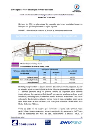 Elaboração do Plano Estratégico do Porto de Lisboa
Fase 4 – Finalização do Plano Estratégico de Desenvolvimento do Porto de Lisboa
RELATÓRIO DE SÍNTESE
Relatório Síntese vs final 84
No caso do TCA, as alternativas de expansão que foram estudadas levaram à
selecção das que se apresentam na figura seguinte.
Figura 8.2 – Alternativas de expansão do terminal de contentores de Alcântara
CAPACIDADE ACTUAL E POTENCIAL DO TERMINAL DE ALCÂNTARA
PRINCIPAIS DIMENSÕES
TERMINAL DE CONTENTORES DE
ALCÂNTARA
Cais
(m)
Terrapleno
(ha)
CAPACIDADE
(TEU/ano)
Situação Actual 627 11,1 350 000
Infra-estrutura Optimizada 1090 19,8 700 000
Cais Prolongado 1640 25,6 1 000 000
Movimentação de Tráfego Fluvial
Estacionamento de ebc’s de Tráfego Fluvial
Nesta figura apresentam-se os dois cenários de desenvolvimento propostos, a partir
da situação actual, correspondente ao limite físico da concessão em vigor, atribuída
à LISCONT (mancha azul). O primeiro cenário de expansão deste terminal
(designado por “Infra-estrutura Optimizada”) corresponde ao alargamento da actual
concessão, com integração da totalidade do cais avançado de Alcântara (1090 m de
extensão) e dos terraplenos situados entre a frente do cais avançado e o cais sul da
doca de Alcântara e entre os edifício das duas gares marítimas, de Alcântara e da
Rocha do Conde d’Óbidos.
Como se pode ver no quadro que acompanha a figura, este terminal, neste
cenário / fase de desenvolvimento, aumenta a extensão de cais em cerca de 75% e a
área de terraplenos em mais de 78%, relativamente à situação actual. O
 