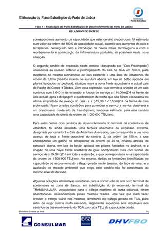 Elaboração do Plano Estratégico do Porto de Lisboa
Fase 4 – Finalização do Plano Estratégico de Desenvolvimento do Porto de Lisboa
RELATÓRIO DE SÍNTESE
Relatório Síntese vs final 85
correspondente aumento de capacidade que este cenário proporciona foi estimado
num valor da ordem de 100% da capacidade actual, superior aos aumentos do cais e
terraplenos, conseguido com a introdução de novos meios tecnológicos e com o
reordenamento e optimização da infra-estrutura portuária, só possíveis nesta nova
situação.
O segundo cenário de expansão deste terminal (designado por “Cais Prolongado”)
acrescenta ao cenário anterior o prolongamento do cais do TCA em 550 m, para
montante, no mesmo alinhamento do cais existente e uma área de terraplenos da
ordem de 5,8 ha (criados através de estrutura aberta, em laje de betão apoiada em
pilares fundados no bedrock), situados entre a nova frente acostável e o actual cais
da Rocha do Conde d’Óbidos. Com esta expansão, que permite a criação de um cais
contínuo com 1 640 m de extensão e fundos de serviço a (-14,00m)ZH na frente de
cais actual (após a dragagem e quebramento de rocha que não foram executados na
última empreitada de avanço do cais) e a (-15,00 / -15,50m)ZH na frente de cais
prolongada, ficam criadas condições para potenciar o serviço a navios deep-sea e
um crescimento moderado de transhipment, tendo-se estimado para este cenário
uma capacidade de oferta da ordem de 1 000 000 TEU/ano.
Para além destes dois cenários de desenvolvimento do terminal de contentores de
Alcântara, foi ainda estudada uma terceira alternativa de expansão extrema,
designada por cenário 3 – Cais de Alcântara Avançado, que correspondia a um novo
avanço de toda a frente acostável do cenário 2, da ordem de 150 m, a que
correspondia um ganho de terraplenos da ordem de 25 ha, criados através de
estrutura aberta, em laje de betão apoiada em pilares fundados no bedrock, e a
criação de uma nova frente acostável de igual comprimento mas com fundos de
serviço de (-15,50m)ZH em toda a extensão, a que corresponderia uma capacidade
da ordem de 1 500 000 TEU/ano. No entanto, dadas as limitações identificadas na
capacidade de escoamento do tráfego gerado neste terminal, do lado de terra, e a
avaliação de impacte ambiental que exige, este cenário não foi considerado ao
mesmo nível de decisão.
Algumas soluções alternativas estudadas para a construção de um novo terminal de
contentores na zona de Santos, em substituição do já encerrado terminal da
TRANSINSULAR, vocacionado para o tráfego marítimo de curta distância, foram
abandonadas, essencialmente pelas mesmas razões, uma vez que iriam fazer
crescer o tráfego viário nos mesmos corredores do tráfego gerado no TCA, para
além de exigir custos muito elevados, largamente superiores aos imputáveis aos
cenários de desenvolvimento do TCA, por cada TEU da capacidade criada.
 