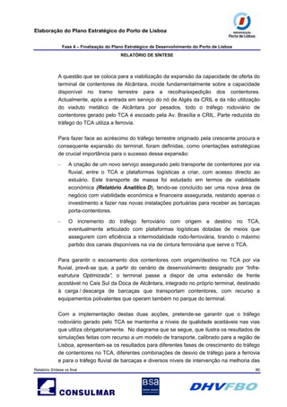 Elaboração do Plano Estratégico do Porto de Lisboa
Fase 4 – Finalização do Plano Estratégico de Desenvolvimento do Porto de Lisboa
RELATÓRIO DE SÍNTESE
Relatório Síntese vs final 86
A questão que se coloca para a viabilização da expansão da capacidade de oferta do
terminal de contentores de Alcântara, incide fundamentalmente sobre a capacidade
disponível no tramo terrestre para a recolha/expedição dos contentores.
Actualmente, após a entrada em serviço do nó de Algés da CRIL e da não utilização
do viaduto metálico de Alcântara por pesados, todo o tráfego rodoviário de
contentores gerado pelo TCA é escoado pela Av. Brasília e CRIL. Parte reduzida do
tráfego do TCA utiliza a ferrovia.
Para fazer face ao acréscimo do tráfego terrestre originado pela crescente procura e
consequente expansão do terminal, foram definidas, como orientações estratégicas
de crucial importância para o sucesso dessa expansão:
– A criação de um novo serviço assegurado pelo transporte de contentores por via
fluvial, entre o TCA e plataformas logísticas a criar, com acesso directo ao
estuário. Este transporte de massa foi estudado em termos de viabilidade
económica (Relatório Analítico D), tendo-se concluído ser uma nova área de
negócio com viabilidade económica e financeira assegurada, restando apenas o
investimento a fazer nas novas instalações portuárias para receber as barcaças
porta-contentores.
– O incremento do tráfego ferroviário com origem e destino no TCA,
eventualmente articulado com plataformas logísticas dotadas de meios que
assegurem com eficiência a intermodalidade rodo-ferroviária, tirando o máximo
partido dos canais disponíveis na via de cintura ferroviária que serve o TCA.
Para garantir o escoamento dos contentores com origem/destino no TCA por via
fluvial, prevê-se que, a partir do cenário de desenvolvimento designado por “Infra-
estrutura Optimizada”, o terminal passe a dispor de uma extensão de frente
acostável no Cais Sul da Doca de Alcântara, integrado no próprio terminal, destinado
à carga / descarga de barcaças que transportam contentores, com recurso a
equipamentos polivalentes que operam também no parque do terminal.
Com a implementação destas duas acções, pretende-se garantir que o tráfego
rodoviário gerado pelo TCA se mantenha a níveis de qualidade aceitáveis nas vias
que utiliza obrigatoriamente. No diagrama que se segue, que ilustra os resultados de
simulações feitas com recurso a um modelo de transporte, calibrado para a região de
Lisboa, apresentam-se os resultados para diferentes fases de crescimento do tráfego
de contentores no TCA, diferentes combinações de desvio de tráfego para a ferrovia
e para o tráfego fluvial de barcaças e diversos níveis de intervenção na melhoria das
 