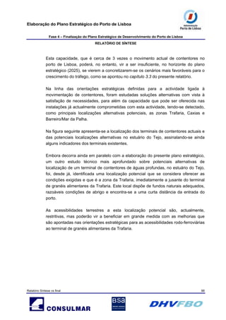 Elaboração do Plano Estratégico do Porto de Lisboa
Fase 4 – Finalização do Plano Estratégico de Desenvolvimento do Porto de Lisboa
RELATÓRIO DE SÍNTESE
Relatório Síntese vs final 88
Esta capacidade, que é cerca de 3 vezes o movimento actual de contentores no
porto de Lisboa, poderá, no entanto, vir a ser insuficiente, no horizonte do plano
estratégico (2025), se vierem a concretizarem-se os cenários mais favoráveis para o
crescimento do tráfego, como se apontou no capítulo 3.3 do presente relatório.
Na linha das orientações estratégicas definidas para a actividade ligada à
movimentação de contentores, foram estudadas soluções alternativas com vista à
satisfação de necessidades, para além da capacidade que pode ser oferecida nas
instalações já actualmente comprometidas com esta actividade, tendo-se detectado,
como principais localizações alternativas potenciais, as zonas Trafaria, Caxias e
Barreiro/Mar da Palha.
Na figura seguinte apresenta-se a localização dos terminais de contentores actuais e
das potenciais localizações alternativas no estuário do Tejo, assinalando-se ainda
alguns indicadores dos terminais existentes.
Embora decorra ainda em paralelo com a elaboração do presente plano estratégico,
um outro estudo técnico mais aprofundado sobre potenciais alternativas de
localização de um terminal de contentores de águas profundas, no estuário do Tejo,
foi, desde já, identificada uma localização potencial que se considera oferecer as
condições exigidas e que é a zona da Trafaria, imediatamente a jusante do terminal
de granéis alimentares da Trafaria. Este local dispõe de fundos naturais adequados,
razoáveis condições de abrigo e encontra-se a uma curta distância da entrada do
porto.
As acessibilidades terrestres a esta localização potencial são, actualmente,
restritivas, mas poderão vir a beneficiar em grande medida com as melhorias que
são apontadas nas orientações estratégicas para as acessibilidades rodo-ferroviárias
ao terminal de granéis alimentares da Trafaria.
 