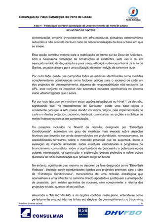 Elaboração do Plano Estratégico do Porto de Lisboa
Fase 4 – Finalização do Plano Estratégico de Desenvolvimento do Porto de Lisboa
RELATÓRIO DE SÍNTESE
Relatório Síntese vs final 93
concretização, envolve investimentos em infra-estruturas portuárias extremamente
reduzidos e não acarreta nenhum risco de descaracterização da área urbana em que
se insere.
Esta opção contribui mesmo para a reabilitação da frente sul da Doca de Alcântara,
com a necessária demolição de construções aí existentes, sem uso e ou em
avançado estado de degradação e para a requalificação urbano-portuária da área de
Santos, vocacionando-a para uma utilização de maior fruição de turismo e lazer.
Por outro lado, desde que cumpridas todas as medidas identificadas como medidas
complementares consideradas como factores críticos para o sucesso de cada um
dos projectos de desenvolvimento, algumas de responsabilidade não exclusiva da
APL, este conjunto de projectos não acarretará impactes significativos no sistema
viário urbano/regional que o serve.
Foi por tudo isto que se incluíram estas opções estratégicas no Nível 1 de decisão,
significando que, no entendimento do Consultor, existe uma base sólida e
consistente para que a APL possa decidir, no tempo próprio, pela implementação de
cada um destes projectos, podendo, desde já, calendarizar as acções e mobilizar os
meios financeiros para a sua concretização.
Os projectos incluídos no Nível 2 de decisão, designado por “Estratégia
Condicionada”, acarretam um grau de incerteza mais elevado sobre aspectos
técnicos que deverão ser ainda desenvolvidos em profundidade, nomeadamente, as
acessibilidades terrestres, sobre o mercado potencial que os suportará, sobre a
avaliação de impacte ambiental, sobre eventuais candidaturas a programas de
financiamento comunitário, sobre a oportunidade de concessão a potenciais novos
actores interessados na construção e exploração desses projectos e sobre outras
questões de difícil identificação que possam surgir no futuro.
No entanto, admitiu-se que, mesmo no decorrer da fase designada como “Estratégia
Robusta”, poderão surgir oportunidades ligadas aos projectos previstos para a fase
de “Estratégia Condicionada”, merecedoras de uma reflexão estratégica que
aconselhem a uma inflexão no caminho directo apontado e justifiquem a antecipação
de projectos, com sólidas garantias de sucesso, sem comprometer a retoma dos
projectos iniciais, quando tal se justificar.
Assumida a “Missão” da APL e as opções contidas neste plano, entende-se como
perfeitamente enquadrado nas linhas estratégicas de desenvolvimento, o tratamento
 
