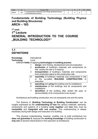 Code Nr Course Title L E P CP ECH 
ARCH 103 
Fundamentals of Building Technology (Building Physics 
and Building Structures) 
2 4 0 
Fundamentals of Building Technology (Building Physics and Building Structures) 
ARCH – 103 
1st week 
1st Lecture 
GENERAL INTRODUCTION TO THE COURSE „BUILDING TECHNOLOGY“ 
___________________________________________________________________ 
1.1 
DEFINITIONS 
Knowledge International 
Technology Local 
Different fields of applying technologies in building process: 
1 design, form finding, development and pre-evaluation 
2 production of building’s materials and components (in site, nearby the site or in factory) 
3 transportation of building’s materials and components from production place to the construction site 
4 assembly of building’s materials and components in site or the so-called BUILDING CONSTRUCTION or execution 
5 operating and using the building and its installations 
6 maintenance of the buildings and its components and installations 
7 demolition of the building after certain life span or demountability of its components to be reused 
Architecture and building construction are not necessarily one and the same. 
The Science of „Building Technology or Building Construction“ can be roughly expressed as the understanding of how the various materials, elements, components and systems of a building come together and how they must be compatible and integrated with one another. This understanding is always necessary during both design and execution of a building. 
This physical understanding, however, enables one to build architecture but does not guarantee it, because the working knowledge of building construction is only one of several critical factors in the execution of architecture. 
 