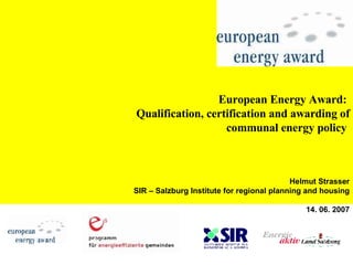 European Energy Award:  Qualification, certification and awarding of communal energy policy   Helmut Strasser SIR – Salzburg Institute for regional planning and housing 14. 06. 2007 