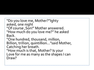 “Do you love me, Mother?”Ightyasked, one night“Of course ,Son!” Mother answered.“How much do you love me?” he askedBack.“One hundred, thousand, million,Billion, trillion, quintillion…”said Mother,Catching her breath.“How much is that, Mother? Is yourLove for me as many as the shapes I canDraw?