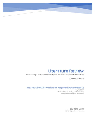 Literature	Review	
Introducing	a	culture	of	creativity	and	innovation	in	twentieth	century	
born	corporations
	
Sau-Yeng	Dixon	
101625295@student.swin.edu.au	
2017-HS2-DDD40001-Methods	for	Design	Research	(Semester	2)	
A1_SY_Dixon	
Master	of	Design	Strategy	and	Innovation	
Swinburne	University	of	Technology	
 