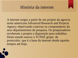 História da internet 
A internet surgiu a partir de um projeto da agencia 
norte americana Advanced Research and Projects 
Agency objetivando conectar os computadores do 
seus departamentos de pesquisa. Os pesquisadores 
receberam o projeto a disposição para trabalhar. 
Deste estudo nasceu o TCPAP, grupo de 
protocolos que é a base da internet desde aqueles 
tempos até hoje. 
 