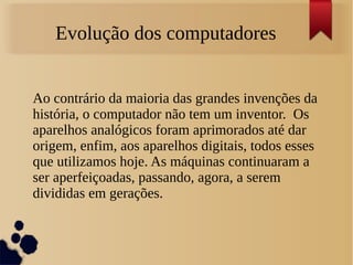 Evolução dos computadores 
Ao contrário da maioria das grandes invenções da 
história, o computador não tem um inventor. Os 
aparelhos analógicos foram aprimorados até dar 
origem, enfim, aos aparelhos digitais, todos esses 
que utilizamos hoje. As máquinas continuaram a 
ser aperfeiçoadas, passando, agora, a serem 
divididas em gerações. 
 