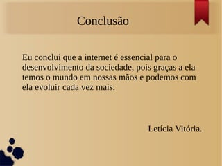 Conclusão 
Eu conclui que a internet é essencial para o 
desenvolvimento da sociedade, pois graças a ela 
temos o mundo em nossas mãos e podemos com 
ela evoluir cada vez mais. 
Letícia Vitória. 
