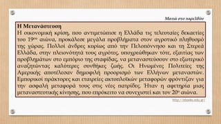 Η Μετανάστευση
Η οικονομική κρίση, που αντιμετώπισε η Ελλάδα τις τελευταίες δεκαετίες
του 19ου αιώνα, προκάλεσε μεγάλα προβλήματα στον αγροτικό πληθυσμό
της χώρας. Πολλοί άνδρες κυρίως από την Πελοπόννησο και τη Στερεά
Ελλάδα, στην πλειονότητά τους αγρότες, υποχρεώθηκαν τότε, εξαιτίας των
προβλημάτων στο εμπόριο της σταφίδας, να μεταναστεύσουν στο εξωτερικό
αναζητώντας καλύτερες συνθήκες ζωής. Οι Ηνωμένες Πολιτείες της
Αμερικής αποτέλεσαν δημοφιλή προορισμό των Ελλήνων μεταναστών.
Εμπορικοί πράκτορες και εταιρείες ακτοπλοϊκών μεταφορών φρόντιζαν για
την ασφαλή μεταφορά τους στις νέες πατρίδες. Ήταν η αφετηρία μιας
μεταναστευτικής κίνησης, που επρόκειτο να συνεχιστεί και τον 20o αιώνα.
http://ebooks.edu.gr/
Ματιά στο παρελθόν
 