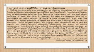 Η οικονομική κατάσταση της Ελλάδας στην αυγή της ανεξαρτησίας της
Μαζί με τους ιστορικούς αυτής της περιόδου του πόνου, ας μεταφερθούμε στις κορυφές των
βουνών της Ελλάδας... ας στρέψουμε γύρω το βλέμμα μας... Τι απελπισία!... Παντού ερείπια! Άμορφοι
όγκοι και χαλάσματα που ακόμα καπνίζουν, δακρυσμένες γυναίκες, οικογένειες χωρίς ψωμί! Μάταια
αναζητούμε τις πόλεις, ούτε χωριά δεν υπάρχουν! Στα πόδια του Παρθενώνα, κάτω από το
φωτοστέφανο του ένδοξου ονόματος της Αθήνας, κείτονται καλύβες, μισές πέτρα, μισές ξύλο.
Μπροστά τους περνούν μονοπάτια, όχι δρόμοι, και αυτά ακόμα τα περάσματα ακατάστατα και
λασπωμένα! Κανένα σύγχρονο μνημείο! Ιερά μάρμαρα μόνο, στοιχειωμένα από τις σκιές των
παλαιών! Εδώ, φυτείες ξεραμένες, ξεριζωμένες, πυρπολημένες. Εκεί αμπέλια και ελαιώνες
κατεστραμμένοι. Κανένας δρόμος, καμία απόδειξη λειτουργίας μιας προηγούμενης διοίκησης! Όλα
πρέπει να γίνουν από την αρχή! Όλα πρέπει να αρχίσουν από το τίποτα! Και αυτά τα «όλα» πρέπει να
γίνουν από μια χούφτα ανθρώπους, τους λίγους που μπορούν να διευθύνουν, να διδάξουν, να
δημιουργήσουν το Έθνος! Τι εργασία αντάξια γιγάντων! Και μερικοί θα ήθελαν να έχουν ήδη
ολοκληρωθεί όλα αυτά, να είναι τα πάντα στρωμένα, διαμορφωμένα! Πού και πότε έφθασαν λίγα
μόλις χρόνια στη Δύση για να πετύχει ένα τέτοιο θαύμα;
Από το βιβλίο, Pierre Α. Moraitinis, La Grece telle qu'elle est, Paris, Athenes, Berlin, 1877
(ανατύπωση Δ.Ν. Καραβίας, 1987) Avant-propos, p. 7-8.
 