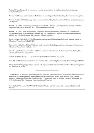Perkins, D.N., and Unger, C. (in press). A new look in representations for mathematics and science learning.
Instructional Science.
Perrone, V. (1991a). A letter to teachers: Reflections on schooling and the art of teaching. San Francisco: Jossey-Bass.
Perrone, V. (ed.) (1991b) Expanding student assessment. Alexandria, Va.: Association for Supervision and Curriculum
Development.
Resnick, L.B. (1987). Constructing knowledge in school. In L. Liben (Ed.), Development and learning: Conflict or
congruence? (pp. 19-50). Hillsdale, NJ.: Lawrence Erlbaum Associates.
Resnick, L.B. (1992). From protoquantities to operators: Building mathematical competence on a foundation of
everyday knowledge. In G. Leinhardt, R. Putnam, and R.A. Hattrup (Eds.), Analysis of arithmetic for mathematics
teaching (pp. 373-429). Hillsdale, N.J.: Lawrence Erlbaum Associates.
Royer, J.M., and Cable, G.W. (1976). Illustrations, analogies, and facilitative transfer in prose learning. Journal of
Educational Psychology, 68(2), 205-209.
Salomon, G., and Perkins, D.N. (1989). Rocky roads to transfer: Rethinking mechanisms of a neglected phenomenon.
Educational Psychologist, 24(2), 113-142.
Schwab, J. (1978). Science, curriculum, and liberal education: Selected essays (I. Westbury and N.J. Wilkof, Eds.).
Chicago: University of Chicago Press.
Shelmit, D. (1980). History 13-16, evaluation study. Great Britain: Holmes McDougall.
Sizer, T.B. (1984). Horace's compromise: The dilemma of the American high school today. Boston: Houghton Mifflin.
White, B. (1984). Designing computer games to help physics students understand Newton's laws of motion. Cognition
and Instruction, 1, 69-108.
David Perkins is co-director of Harvard Project Zero, a research center for cognitive development, and senior research
associate at the Harvard Graduate School of Education. His most recent book is Smart Schools: From Training
Memories to Educating Minds (The Free Press, 1992). This article is based on the Elam Lecture he delivered at the
1993 Conference of The Educational Press Association of America.
From the Fall 1993 issue of the AMERICAN EDUCATOR, the quarterly journal of the American Federation of
Teachers.
 