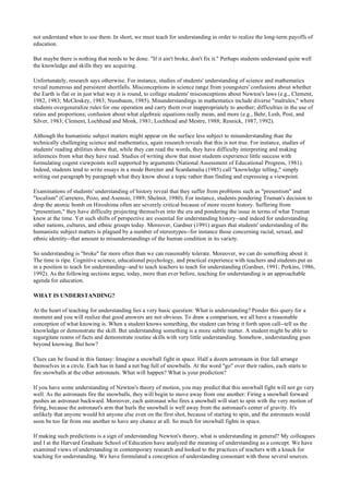 not understand when to use them. In short, we must teach for understanding in order to realize the long-term payoffs of
education.
But maybe there is nothing that needs to be done. "If it ain't broke, don't fix it." Perhaps students understand quite well
the knowledge and skills they are acquiring.
Unfortunately, research says otherwise. For instance, studies of students' understanding of science and mathematics
reveal numerous and persistent shortfalls. Misconceptions in science range from youngsters' confusions about whether
the Earth is flat or in just what way it is round, to college students' misconceptions about Newton's laws (e.g., Clement,
1982, 1983; McCloskey, 1983; Nussbaum, 1985). Misunderstandings in mathematics include diverse "malrules," where
students overgeneralize rules for one operation and carry them over inappropriately to another; difficulties in the use of
ratios and proportions; confusion about what algebraic equations really mean, and more (e.g., Behr, Lesh, Post, and
Silver, 1983; Clement, Lochhead and Monk, 1981; Lochhead and Mestre, 1988; Resnick, 1987, 1992).
Although the humanistic subject matters might appear on the surface less subject to misunderstanding than the
technically challenging science and mathematics, again research reveals that this is not true. For instance, studies of
students' reading abilities show that, while they can read the words, they have difficulty interpreting and making
inferences from what they have read. Studies of writing show that most students experience little success with
formulating cogent viewpoints well supportcd by arguments (National Assessment of Educational Progress, 1981).
Indeed, students tend to write essays in a mode Bereiter and Scardamalia (1985) call "knowledge telling," simply
writing out paragraph by paragraph what they know about a topic rather than finding and expressing a viewpoint.
Examinations of students' understanding of history reveal that they suffer from problems such as "presentism" and
"localism" (Carretero, Pozo, and Asensio, 1989; Shelmit, 1980). For instance, students pondering Truman's decision to
drop the atomic bomb on Hiroshima often are severely critical because of more recent history. Suffering from
"presentism," they have difficulty projecting themselves into the era and pondering the issue in terms of what Truman
knew at the time. Yet such shifts of perspective are essential for understanding history--and indeed for understanding
other nations, cultures, and ethnic groups today. Moreover, Gardner (1991) argues that students' understanding of the
humanistic subject matters is plagued by a number of stereotypes--for instance those concerning racial, sexual, and
ethnic identity--that amount to misunderstandings of the human condition in its variety.
So understanding is "broke" far more often than we can reasonably tolerate. Moreover, we can do something about it.
The time is ripe. Cognitive science, educational psychology, and practical experience with teachers and students put us
in a position to teach for understanding--and to teach teachers to teach for understanding (Gardner, 1991; Perkins, 1986,
1992). As the following sections argue, today, more than ever before, teaching for understanding is an approachable
agenda for education.
WHAT IS UNDERSTANDING?
At the heart of teaching for understanding lies a very basic question: What is understanding? Ponder this query for a
moment and you will realize that good answers are not obvious. To draw a comparison, we all have a reasonable
conception of what knowing is. When a student knows something, the student can bring it forth upon call--tell us the
knowledge or demonstrate the skill. But understanding something is a more subtle matter. A student might be able to
regurgitate reams of facts and demonstrate routine skills with very little understanding. Somehow, understanding goes
beyond knowing. But how?
Clues can be found in this fantasy: Imagine a snowball fight in space. Half a dozen astronauts in free fall arrange
themselves in a circle. Each has in hand a net bag full of snowballs. At the word "go" over their radios, each starts to
fire snowballs at the other astronauts. What will happen? What is your prediction?
If you have some understanding of Newton's theory of motion, you may predict that this snowball fight will not go very
well. As the astronauts fire the snowballs, they will begin to move away from one another: Firing a snowball forward
pushes an astronaut backward. Moreover, each astronaut who fires a snowball will start to spin with the very motion of
firing, because the astronaut's arm that hurls the snowball is well away from the astronaut's center of gravity. It's
unlikely that anyone would hit anyone else even on the first shot, because of starting to spin, and the astronauts would
soon be too far from one another to have any chance at all. So much for snowball fights in space.
If making such predictions is a sign of understanding Newton's theory, what is understanding in general? My colleagues
and I at the Harvard Graduate School of Education have analyzed the meaning of understanding as a concept. We have
examined views of understanding in contemporary research and looked to the practices of teachers with a knack for
teaching for understanding. We have formulated a conception of understanding consonant with these several sources.
 