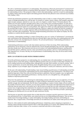 We call it a "performance perspective" on understanding. This perspective reflects the general spirit of "constructivism"
prominent in contemporary theories of learning (Duffy and Jonassen, 1992) and offers a specific view of what learning
for understanding involves. This perspective helps to clarify what understanding is and how to teach for understanding
by making explicit what has been implicit and making general what has been phrased in more restricted ways (Gardner,
1991; Perkins, 1992).
In brief, this performance perspective says that understanding a topic of study is a matter of being able to perform in a
variety of thought-demanding ways with the topic, for instance to: explain, muster evidence, find examples, generalize,
apply concepts, analogize, represent in a new way, and so on. Suppose a student "knows" Newtonian physics: The
student can write down equations and apply them to three or four routine types of textbook problems. In itself, this is
not convincing evidence that the student really understands the theory. The student might simply be parroting the test
and following memorized routines for stock problems. But suppose the student can make appropriate predictions about
the snowball fight in space. This goes beyond just knowing. Moreover, suppose the student can find new examples of
Newton's theory at work in everyday experience (Why do football linemen need to be so big? So they will have high
inertia.) and make other extrapolations. The more thought-demanding performances the student can display, the more
confident we would be that the student understands.
In summary, understanding something is a matter of being able to carry out a variety of "performances" concerning the
topic--performances like making predictions about the snowball fight in space that show one's understanding and, at the
same time, advance it by encompassing new situations. We call such performances "understanding performances" or
"performances of understanding".
Understanding performances contrast with what students spend most of their time doing. While understanding
performances can be immensely varied, by definition they must be thought-demanding; they must take students beyond
what they already know. Most classroom activities are too routine to be understanding performances--spelling drills,
true-and-false quizzes, arithmetic exercises, many conventional essay questions, and so on. Such performances have
their importance too, of course. But they are not performances of understanding; hence they do not do much to build
understanding.
HOW CAN STUDENTS LEARN WITH UNDERSTANDING?
Given this performance perspective on understanding, how can students learn with understanding? An important step
toward an answer comes from asking a related but different question: How do you learn to roller skate? Certainly not
just by reading instructions and watching others, although these may help. Most centrally, you learn by skating. And, if
you are a good learner, not just by idle skating, but by thoughtful skating where you pay attention to what you are
doing--capitalize on your strengths, figure out (perhaps with the help of a coach) your weaknesses, and work on them.
It's the same with understanding. If understanding a topic means building up performances of understanding around that
topic, the mainstay of learning for understanding must be actual engagement in those performances. The learners must
spend the larger part of their time with activities that ask them to generalize, find new examples, carry out applications,
and work through other understanding performances. And they must do so in a thoughtful way, with appropriate
feedback to help them perform better.
Notice how this performance view of learning for understanding contrasts with another view one might have. It's all too
easy to conceive of learning with understanding as a matter of taking in information with clarity. If only one listens
carefully enough, then one understands. But this idea of understanding as a matter of clarity simply will not work Recall
the example of Newton's theory of motion; you may listen carefully to the teacher and understand in the limited sense of
following what the teacher says as the teacher says it. But this does not mean that you really understand in the more
genuine sense of appreciating these implications for situations the teacher did not talk about. Learning for understanding
requires not just taking in what you hear, it requires thinking in a number of ways with what you heard-- practicing and
debugging your thinking until you can make the right connections flexibly.
This becomes an especially urgent agenda when we think about how youngsters typically spend most of their school
time and homework time. As noted earlier, most school activities are not understanding performances: They are one or
another kind of knowledge building or routine skill building. Knowledge building and routine skill building are
important. But, as argued earlier, if knowledge and skills are not understood, the student cannot make good use of them.
Moreover, when students do tackle understanding performances--interpreting a poem, designing an experiment, or
tracking a theme through an historical period--there is often little guidance as to criteria, little feedback before the final
product to help them make it better, or few occasions to stand back and reflect on their progress.
 