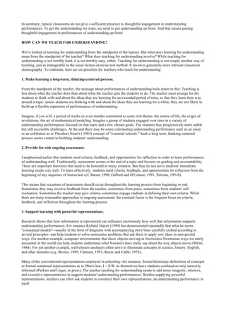 In summary, typical classrooms do not give a sufficient presence to thoughtful engagement in understanding
performances. To get the understanding we want, we need to put understanding up front. And that means putting
thoughtful engagement in performances of understanding up front!
HOW CAN WE TEACH FOR UNDERSTANDING?
We've looked at learning for understanding from the standpoint of the learner. But what does learning for understanding
mean from the standpoint of the teacher? What does teaching for understanding involve? While teaching for
understanding is not terribly hard, it is not terribly easy, either. Teaching for understanding is not simply another way of
teaching, just as manageable as the usual lecture-exercise-test method. It involves genuinely more intricate classroom
choreography. To elaborate, here are six priorities for teachers who teach for understanding:
1. Make learning a long-term, thinking-centered process.
From the standpoint of the teacher, the message about performances of understanding boils down to this: Teaching is
less about what the teacher does than about what the teacher gets the students to do. The teacher must arrange for the
students to think with and about the ideas they are learning for an extended period of time, so that they learn their way
around a topic. unless students are thinking with and about the ideas they are learning for a while, they are not likely to
build up a flexible repertoire of performances of understanding.
Imagine, if you will, a period of weeks or even months committed to some rich theme--the nature of life, the origin of
revolutions, the art of mathematical modeling. Imagine a group of students engaged over time in a variety of
understanding performances focused on that topic and a few chosen goals. The students face progressively more subtle
but still accessible challenges. At the end there may be some culminating understanding performance such as an essay
or an exhibition as in Theodore Sizer's ( 1984) concept of "essential schools." Such a long term, thinking-centered
process seems central to building students' understanding.
2. Provide for rich ongoing assessment.
I emphasized earlier that students need criteria, feedback, and opportunities for reflection in order to learn performances
of understanding well. Traditionally, assessment comes at the end of a topic and focuses on grading and accountability.
These are important functions that need to be honored in many contexts. But they do not serve students' immediate
learning needs very well. To learn effectively, students need criteria, feedback, and opportunities for reflection from the
beginning of any sequence of instruction (cf. Baron, 1990; Gifford and O'Connor, 1991; Perrone, 1991b).
This means that occasions of assessment should occur throughout the learning process from beginning to end
Sometimes they may involve feedback from the teacher, sometimes from peers, sometimes from students' self
evaluation. Sometimes the teacher may give criteria, sometimes engage students in defining their own criteria. While
there are many reasonable approaches to ongoing assessment, the constant factor is the frequent focus on criteria,
feedback, and reflection throughout the learning process.
3. Support learning with powerful representations.
Research shows that how information is represented can influence enormously how well that information supports
understanding performances. For instance Richard Mayer (1989) has demonstrated repeatedly that what he terms
"conceptual models"--usually in the form of diagrams with accompanying story lines carefully crafted according to
several principles--can help students to solve nonroutine problems that ask them to apply new ideas in unexpected
ways. For another example, computer environments that show objects moving in frictionless Newtonian ways we rarely
encounter in the world can help students understand what Newton's laws really say about the way objects move (White,
1984). For yet another example, well-chosen analogies often serve to illuminate concepts in science, history, English,
and other domains (e.g. Brown, 1989; Clement, 1991; Royer and Cable, 1976).
Many of the conventional representations employed in schooling--for instance, formal dictionary definitions of concepts
or formal notational representations as in Ohm's law, I = E/R--in themselves leave students confused or only narrowly
informed (Perkins and Unger, in press). The teacher teaching for understanding needs to add more imagistic, intuitive,
and evocative representations to support students' understanding performances. Besides supplying powerful
representations, teachers can often ask students to construct their own representations, an understanding performance in
itself.
 