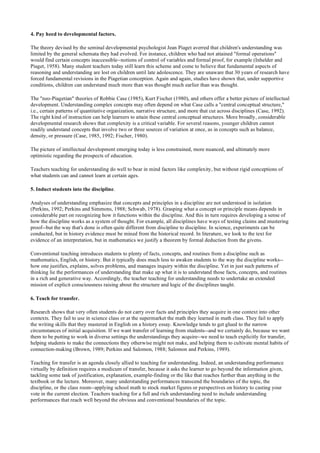 4. Pay heed to developmental factors.
The theory devised by the seminal developmental psychologist Jean Piaget averred that children's understanding was
limited by the general schemata they had evolved. For instance, children who had not attained "formal operations"
would find certain concepts inaccessible--notions of control of variables and formal proof, for example (Inhelder and
Piaget, 1958). Many student teachers today still learn this scheme and come to believe that fundamental aspects of
reasoning and understanding are lost on children until late adolescence. They are unaware that 30 years of research have
forced fundamental revisions in the Piagetian conception. Again and again, studies have shown that, under supportive
conditions, children can understand much more than was thought much earlier than was thought.
The "neo-Piagetian" theories of Robbie Case (1985), Kurt Fischer (1980), and others offer a better picture of intellectual
development. Understanding complex concepts may often depend on what Case calls a "central conceptual structure,"
i.e., certain patterns of quantitative organization, narrative structure, and more that cut across disciplines (Case, 1992).
The right kind of instruction can help learners to attain these central conceptual structures. More broadly, considerable
developmental research shows that complexity is a critical variable. For several reasons, younger children cannot
readily understand concepts that involve two or three sources of variation at once, as in concepts such as balance,
density, or pressure (Case, 1985, 1992; Fischer, 1980).
The picture of intellectual development emerging today is less constrained, more nuanced, and ultimately more
optimistic regarding the prospects of education.
Teachers teaching for understanding do well to bear in mind factors like complexity, but without rigid conceptions of
what students can and cannot learn at certain ages.
5. Induct students into the discipline.
Analyses of understanding emphasize that concepts and principles in a discipline are not understood in isolation
(Perkins, 1992; Perkins and Simmons, 1988; Schwab, 1978). Grasping what a concept or principle means depends in
considerable part on recognizing how it functions within the discipline. And this in turn requires developing a sense of
how the discipline works as a system of thought. For example, all disciplines have ways of testing claims and mustering
proof--but the way that's done is often quite different from discipline to discipline. In science, experiments can be
conducted, but in history evidence must be mined from the historical record. In literature, we look to the text for
evidence of an interpretation, but in mathematics we justify a theorem by formal deduction from the givens.
Conventional teaching introduces students to plenty of facts, concepts, and routines from a discipline such as
mathematics, English, or history. But it typically does much less to awaken students to the way the discipline works--
how one justifies, explains, solves problems, and manages inquiry within the discipline. Yet in just such patterns of
thinking lie the performances of understanding that make up what it is to understand those facts, concepts, and routines
in a rich and generative way. Accordingly, the teacher teaching for understanding needs to undertake an extended
mission of explicit consciousness raising about the structure and logic of the disciplines taught.
6. Teach for transfer.
Research shows that very often students do not carry over facts and principles they acquire in one context into other
contexts. They fail to use in science class or at the supermarket the math they learned in math class. They fail to apply
the writing skills that they mastered in English on a history essay. Knowledge tends to get glued to the narrow
circumstances of initial acquisition. If we want transfer of learning from students--and we certainly do, because we want
them to be putting to work in diverse settings the understandings they acquire--we need to teach explicitly for transfer,
helping students to make the connections they otherwise might not make, and helping them to cultivate mental habits of
connection-making (Brown, 1989; Perkins and Salomon, 1988; Salomon and Perkins, 1989).
Teaching for transfer is an agenda closely allied to teaching for understanding. Indeed, an understanding performance
virtually by definition requires a modicum of transfer, because it asks the learner to go beyond the information given,
tackling some task of justification, explanation, example-finding or the like that reaches further than anything in the
textbook or the lecture. Moreover, many understanding performances transcend the boundaries of the topic, the
discipline, or the class room--applying school math to stock market figures or perspectives on history to casting your
vote in the current election. Teachers teaching for a full and rich understanding need to include understanding
performances that reach well beyond the obvious and conventional boundaries of the topic.
 