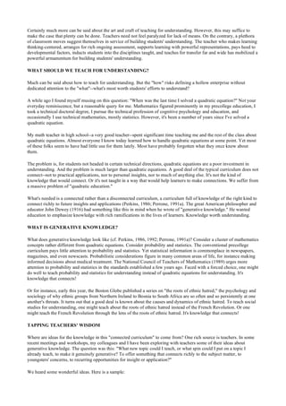 Certainly much more can be said about the art and craft of teaching for understanding. However, this may suffice to
make the case that plenty can be done. Teachers need not feel paralyzed for lack of means. On the contrary, a plethora
of classroom moves suggest themselves in service of building students' understanding. The teacher who makes learning
thinking-centered, arranges for rich ongoing assessment, supports learning with powerful representations, pays heed to
developmental factors, inducts students into the disciplines taught, and teaches for transfer far and wide has mobilized a
powerful armamentum for building students' understanding.
WHAT SHOULD WE TEACH FOR UNDERSTANDING?
Much can be said about how to teach for understanding. But the "how" risks defining a hollow enterprise without
dedicated attention to the "what"--what's most worth students' efforts to understand?
A while ago I found myself musing on this question: "When was the last time I solved a quadratic equation?" Not your
everyday reminiscence, but a reasonable query for me. Mathematics figured prominently in my precollege education, I
took a technical doctoral degree, I pursue the technical profession of cognitive psychology and education, and
occasionally I use technical mathematies, mostly statistics. However, it's been a number of years since I've solved a
quadratic equation.
My math teacher in high school--a very good teacher--spent significant time teaching me and the rest of the class about
quadratic equations. Almost everyone I know today learned how to handle quadratic equations at some point. Yet most
of these folks seem to have had little use for them lately. Most have probably forgotten what they once knew about
them.
The problem is, for students not headed in certain technical directions, quadratic equations are a poor investment in
understanding. And the problem is much larger than quadratic equations. A good deal of the typical curriculum does not
connect--not to practical applications, nor to personal insights, nor to much of anything else. It's not the kind of
knowledge that would connect. Or it's not taught in a way that would help learners to make connections. We suffer from
a massive problem of "quadratic education."
What's needed is a connected rather than a disconnected curriculum, a curriculum full of knowledge of the right kind to
connect richly to future insights and applications (Perkins, 1986; Perrone, 1991a). The great American philosopher and
educator John Dewey (1916) had something like this in mind when he wrote of "generative knowledge." He wanted
education to emphasize knowledge with rich ramifications in the lives of learners. Knowledge worth understanding.
WHAT IS GENERATIVE KNOWLEDGE?
What does generative knowledge look like (cf. Perkins, 1986, 1992; Perrone, 1991a)? Consider a cluster of mathematics
concepts rather different from quadratic equations. Consider probability and statistics. The conventional precollege
curriculum pays little attention to probability and statistics. Yet statistical information is commonplace in newspapers,
magazines, and even newscasts. Probabilistic considerations figure in many common areas of life, for instance making
informed decisions about medical treatment. The National Council of Teachers of Mathematics (1989) urges more
attention to probability and statistics in the standards established a few years ago. Faced with a forced choice, one might
do well to teach probability and statistics for understanding instead of quadratic equations for understanding. It's
knowledge that connects!
Or for instance, early this year, the Boston Globe published a series on "the roots of ethnic hatred," the psychology and
sociology of why ethnic groups from Northern Ireland to Bosnia to South Africa are so often and so persistently at one
another's throats. It turns out that a good deal is known about the causes and dynamics of ethnic hatred. To teach social
studies for understanding, one might teach about the roots of ethnic hatred instead of the French Revolution. Or one
might teach the French Revolution through the lens of the roots of ethnic hatred. It's knowledge that connects!
TAPPING TEACHERS' WISDOM
Where are ideas for the knowledge in this "connected curriculum" to come from? One rich source is teachers. In some
recent meetings and workshops, my colleagues and I have been exploring with teachers some of their ideas about
generative knowledge. The question was this: "What new topic could I teach, or what spin could I put on a topic I
already teach, to make it genuinely generative? To offer something that connects richly to the subject matter, to
youngsters' concerns, to recurring opportunities for insight or application?"
We heard some wonderful ideas. Here is a sample:
 